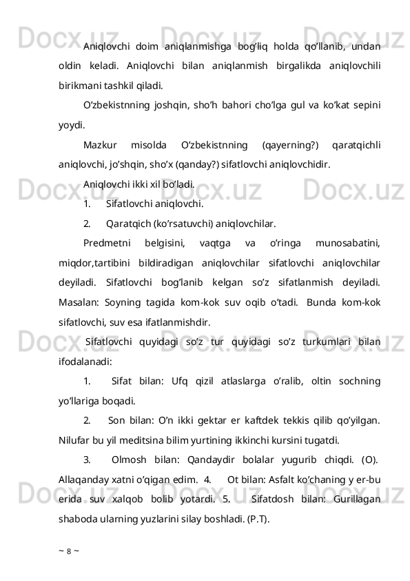 Aniqlovchi   doim   aniqlanmishga   bog’liq   holda   qo’llanib,   undan
oldin   keladi.   Aniqlovchi   bilan   aniqlanmish   birgalikda   aniqlovchili
birikmani tashkil qiladi.
O’zbekistnning   joshqin,   sho’h   bahori   cho’lga   gul   va   ko’kat   sepini
yoydi. 
Mazkur   misolda   O’zbekistnning   (qayerning?)   qaratqichli
aniqlovchi, jo’shqin, sho’x (qanday?) sifatlovchi aniqlovchidir. 
Aniqlovchi ikki xil bo’ladi. 
1.            Sifatlovchi aniqlovchi.
2.            Qaratqich (ko’rsatuvchi) aniqlovchilar.
Predmetni   belgisini,   vaqtga   va   o’ringa   munosabatini,
miqdor,tartibini   bildiradigan   aniqlovchilar   sifatlovchi   aniqlovchilar
deyiladi.   Sifatlovchi   bog’lanib   kelgan   so’z   sifatlanmish   deyiladi.
Masalan:   Soyning   tagida   kom-kok   suv   oqib   o’tadi.     Bunda   kom-kok
sifatlovchi, suv esa ifatlanmishdir. 
  Sifatlovchi   quyidagi   so’z   tur   quyidagi   so’z   turkumlari   bilan
ifodalanadi:
1.             Sifat   bilan:   Ufq   qizil   atlaslarga   o’ralib,   oltin   sochning
yo’llariga boqadi. 
2.             Son   bilan:   O’n   ikki   gektar   er   kaftdek   tekkis   qilib   qo’yilgan.
Nilufar bu yil meditsina bilim yurtining ikkinchi kursini tugatdi. 
3.             Olmosh   bilan:   Qandaydir   bolalar   yugurib   chiqdi.   (O).  
Allaqanday xatni o’qigan edim.  4.            Ot bilan: Asfalt ko’chaning y er-bu
erida   suv   xalqob   bolib   yotardi.   5.             Sifatdosh   bilan:   Gurillagan
shaboda ularning yuzlarini silay boshladi. (P.T). 
~  8  ~ 