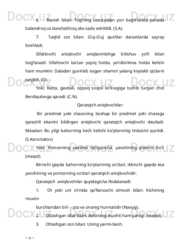 6.             Ravish   bilan:   Tog’ning   uzoq-yaqin   yon   bag’irlarida   yanada
balandroq va daxshatliroq aks-sado eshitildi. (S.A). 
7.             Taqlid   soz   bilan:   G’uj-G’uj   qushlar   daraxtlarda   sayray
boshladi. 
Sifatlovchi   aniqlovchi   aniqlanmishga   bitishuv   yo’li   bilan
bog’lanadi.   Sifatlovchi   ba’zan   yopiq   holda,   ya’nibirikma   holda   kelishi
ham   mumkin:   Daladan   guvirlab   esgan   shamol   yalang   koylakli   qizlarni
junjitdi. (O). 
Yoki:   Katta,   gavdali,   oppoq   soqoli   ko’kragiga   tushib   turgan   chol
Berdiqulovga qaradi. (C.N). 
Qaratqich aniqlovchilar:
  Bir   predmet   yoki   shaxsning   boshqa   bir   predmet   yoki   shaxsga
qarashli   ekanini   bildirgan   aniqlovchi   qaratqich   aniqlovchi   deuiladi.
Masalan:   Bu   yilgi   bahorning   kech   kelishi   ko’plarninig   tinkasini   quritdi.
(S.Karomatov)
Yoki:   Yomonning   yaxshisi   bo’lguncha,   yaxshining   yomoni   bo’l.
(maqol). 
Birinchi gapda bahorning ko’plarninig so’zlari, ikkinchi gapda esa
yaxshining va yomonning so’zlari qaratqich aniqlovchidir. 
Qaratqich    aniqlovchilar quyidagicha ifodalanadi: 
1.             Ot   yoki   uni   o’rnida   qo’llanuvchi   olmosh   bilan:   Kishining
muxim
burchlaridan biri – ota va onanig hurmatidir (Navoiy). 
2.            Otlashgan sifat bilan: Botirning mushti ham yarog’. (maqol). 
3.            Otlashgan son bilan: Uning yarmi-besh. 
~  9  ~ 