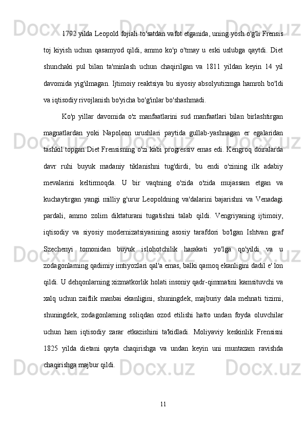 1792 yilda Leopold fojiali to'satdan vafot etganida, uning yosh o'g'li Frensis
toj   kiyish   uchun   qasamyod   qildi,   ammo   ko'p   o'tmay   u   eski   uslubga   qaytdi.   Diet
shunchaki   pul   bilan   ta'minlash   uchun   chaqirilgan   va   1811   yildan   keyin   14   yil
davomida yig'ilmagan. Ijtimoiy reaktsiya bu siyosiy absolyutizmga hamroh bo'ldi
va iqtisodiy rivojlanish bo'yicha bo'g'inlar bo'shashmadi.
Ko'p   yillar   davomida   o'z   manfaatlarini   sud   manfaatlari   bilan   birlashtirgan
magnatlardan   yoki   Napoleon   urushlari   paytida   gullab-yashnagan   er   egalaridan
tashkil topgan Diet Frensisning o'zi kabi progressiv emas edi. Kengroq doiralarda
davr   ruhi   buyuk   madaniy   tiklanishni   tug'dirdi,   bu   endi   o'zining   ilk   adabiy
mevalarini   keltirmoqda.   U   bir   vaqtning   o'zida   o'zida   mujassam   etgan   va
kuchaytirgan   yangi   milliy   g'urur   Leopoldning   va'dalarini   bajarishni   va   Venadagi
pardali,   ammo   zolim   diktaturani   tugatishni   talab   qildi.   Vengriyaning   ijtimoiy,
iqtisodiy   va   siyosiy   modernizatsiyasining   asosiy   tarafdori   bo'lgan   Ishtvan   graf
Szechenyi   tomonidan   buyuk   islohotchilik   harakati   yo'lga   qo'yildi   va   u
zodagonlarning qadimiy imtiyozlari qal'a emas, balki qamoq ekanligini dadil e' lon
qildi. U dehqonlarning xizmatkorlik holati insoniy qadr-qimmatini kamsituvchi va
xalq   uchun   zaiflik   manbai   ekanligini,   shuningdek,   majburiy   dala   mehnati   tizimi,
shuningdek,   zodagonlarning   soliqdan   ozod   etilishi   hatto   undan   foyda   oluvchilar
uchun   ham   iqtisodiy   zarar   etkazishini   ta'kidladi.   Moliyaviy   keskinlik   Frensisni
1825   yilda   dietani   qayta   chaqirishga   va   undan   keyin   uni   muntazam   ravishda
chaqirishga majbur qildi.
11 
