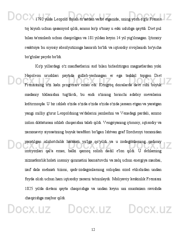 1792 yilda Leopold fojiali to'satdan vafot etganida, uning yosh o'g'li Frensis
toj kiyish uchun qasamyod qildi, ammo ko'p o'tmay u eski uslubga qaytdi. Diet pul
bilan ta'minlash uchun chaqirilgan va 181 yildan keyin 14 yil yig'ilmagan. Ijtimoiy
reaktsiya bu siyosiy absolyutizmga hamroh bo'ldi va iqtisodiy rivojlanish bo'yicha
bo'g'inlar paydo bo'ldi.
Ko'p   yillardagi   o'z   manfaatlarini   sud   bilan   birlashtirgan   magnatlardan   yoki
Napoleon   urushlari   paytida   gullab-yashnagan   er   ega   tashkil   topgan   Diet
Frensisning   o'zi   kabi   progressiv   emas   edi.   Kengroq   doiralarda   davr   ruhi   buyuk
madaniy   tiklanishni   tug'dirdi,   bu   endi   o'zining   birinchi   adabiy   mevalarini
keltirmoqda. U bir ishlab o'zida o'zida o'zida o'zida o'zida jassam etgan va yaratgan
yangi milliy g'urur Leopoldning va'dalarini jamlashni va Venadagi pardali, ammo
zolim diktaturani ishlab chiqarishni talab qildi. Vengriyaning ijtimoiy, iqtisodiy va
zamonaviy siyosatining buyuk tarafdori bo'lgan Ishtvan graf Szechenyi tomonidan
yaratilgan   islohotchilik   harakati   yo'lga   qo'yildi   va   u   zodagonlarning   qadimiy
imtiyozlari   qal'a   emas,   balki   qamoq   solish   dadil   e'lon   qildi.   U   dehlarning
xizmatkorlik holati insoniy qimmatini kamsituvchi va xalq uchun energiya manbai,
zaif   dala   mehnati   tizimi,   qadr-zodagonlarning   soliqdan   ozod   etilishidan   undan
foyda olish uchun ham iqtisodiy zararni ta'minlaydi. Moliyaviy keskinlik Frensisni
1825   yilda   dietani   qayta   chaqirishga   va   undan   keyin   uni   muntazam   ravishda
chaqirishga majbur qildi.
12 