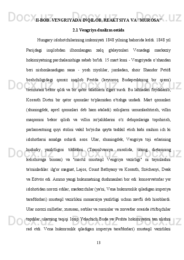 II-BOB. VENGRIYADA INQILOB, REAKTSIYA VA "MUROSA"
2.1 Vengriya dualizm ostida
Hungary islohotchilarining imkoniyati 1848 yilning bahorida keldi. 1848 yil
Parijdagi   inqilobdan   ilhomlangan   xalq   g'alayonlari   Venadagi   markaziy
hokimiyatning parchalanishiga sabab bo'ldi. 15 mart kuni - Vengriyada o shandanʻ
beri   nishonlanadigan   sana   -   yosh   ziyolilar,   jumladan,   shoir   Shandor   Petőfi
boshchiligidagi   qonsiz   inqilob   Pestda   (keyinroq   Budapeshtning   bir   qismi)
tsenzurani bekor qildi va bir qator talablarni ilgari surdi. Bu lahzadan foydalanib,
Kossuth   Dietni   bir   qator   qonunlar   to'plamidan   o'tishga   undadi.   Mart   qonunlari
(shuningdek,   aprel   qonunlari   deb   ham   ataladi)   soliqlarni   umumlashtirish,   villin
maqomini   bekor   qilish   va   villin   xo'jaliklarini   o'z   dehqonlariga   topshirish,
parlamentning   quyi   stolini   vakil   bo'yicha   qayta   tashkil   etish   kabi   muhim   ich   ki
islohotlarni   amalga   oshirdi.   asos.   Ular,   shuningdek,   Vengriya   toji   erlarining
hududiy   yaxlitligini   tiklashni   (Transilvaniya   misolida,   uning   dietasining
kelishuviga   binoan)   va   "mas'ul   mustaqil   Vengriya   vazirligi"   ni   tayinlashni
ta'minladilar. ilg'or  magnat,  Lajos,  Count  Bathyany   va Kossuth,   Széchenyi,  Deak
va Eötvös edi. Ammo yangi hukumatning dushmanlari bor edi: konservatorlar yer
islohotidan norozi edilar, markazchilar (ya'ni, Vena hukmronlik qiladigan imperiya
tarafdorlari)   mustaqil   vazirlikni   monarxiya   yaxlitligi   uchun   xavfli   deb   hisoblardi.
Ular norozi millatlar, xususan, serblar va ruminlar va xorvatlar orasida ittifoqchilar
topdilar,   ularning   taqiqi   Iosip   Yelachich   Buda   va   Peshta   hokimiyatini   tan   olishni
rad   etdi.   Vena   hukmronlik   qiladigan   imperiya   tarafdorlari)   mustaqil   vazirlikni
13 