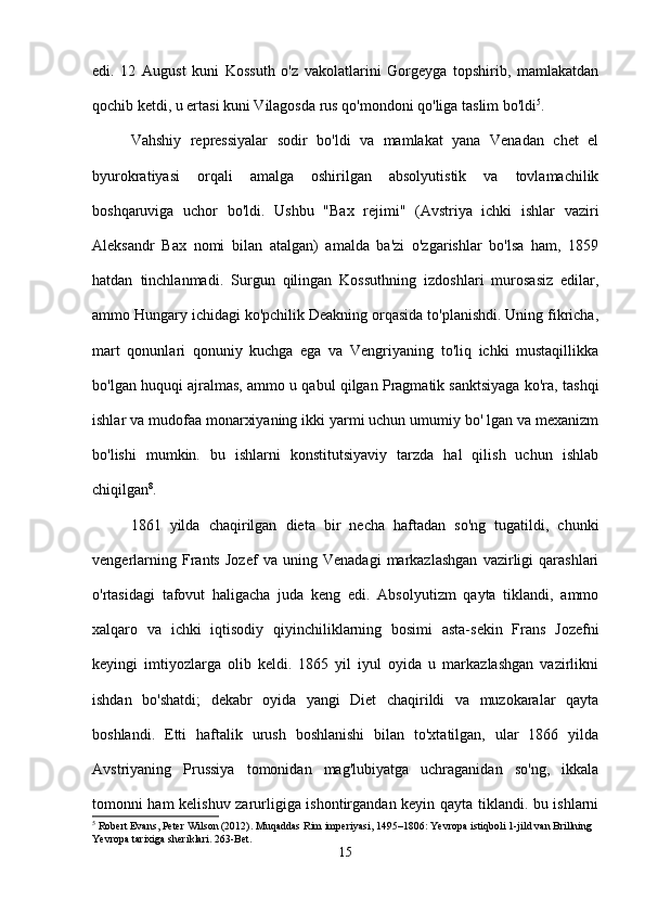 edi.   12   August   kuni   Kossuth   o'z   vakolatlarini   Gorgeyga   topshirib,   mamlakatdan
qochib ketdi, u ertasi kuni Vilagosda rus qo'mondoni qo'liga taslim bo'ldi 5
.
Vahshiy   repressiyalar   sodir   bo'ldi   va   mamlakat   yana   Venadan   chet   el
byurokratiyasi   orqali   amalga   oshirilgan   absolyutistik   va   tovlamachilik
boshqaruviga   uchor   bo'ldi.   Ushbu   "Bax   rejimi"   (Avstriya   ichki   ishlar   vaziri
Aleksandr   Bax   nomi   bilan   atalgan)   amalda   ba'zi   o'zgarishlar   bo'lsa   ham,   1859
hatdan   tinchlanmadi.   Surgun   qilingan   Kossuthning   izdoshlari   murosasiz   edilar,
ammo Hungary ichidagi ko'pchilik Deakning orqasida to'planishdi. Uning fikricha,
mart   qonunlari   qonuniy   kuchga   ega   va   Vengriyaning   to'liq   ichki   mustaqillikka
bo'lgan huquqi ajralmas, ammo u qabul qilgan Pragmatik sanktsiyaga ko'ra, tashqi
ishlar va mudofaa monarxiyaning ikki yarmi uchun umumiy bo' lgan va mexanizm
bo'lishi   mumkin.   bu   ishlarni   konstitutsiyaviy   tarzda   hal   qilish   uchun   ishlab
chiqilgan 8
.
1861   yilda   chaqirilgan   dieta   bir   necha   haftadan   so'ng   tugatildi,   chunki
vengerlarning   Frants   Jozef   va   uning   Venadagi   markazlashgan   vazirligi   qarashlari
o'rtasidagi   tafovut   haligacha   juda   keng   edi.   Absolyutizm   qayta   tiklandi,   ammo
xalqaro   va   ichki   iqtisodiy   qiyinchiliklarning   bosimi   asta-sekin   Frans   Jozefni
keyingi   imtiyozlarga   olib   keldi.   1865   yil   iyul   oyida   u   markazlashgan   vazirlikni
ishdan   bo'shatdi;   dekabr   oyida   yangi   Diet   chaqirildi   va   muzokaralar   qayta
boshlandi.   Etti   haftalik   urush   boshlanishi   bilan   to'xtatilgan,   ular   1866   yilda
Avstriyaning   Prussiya   tomonidan   mag'lubiyatga   uchraganidan   so'ng,   ikkala
tomonni ham kelishuv zarurligiga ishontirgandan keyin qayta tiklandi. bu ishlarni
5
 Robert Evans, Peter Wilson (2012). Muqaddas Rim imperiyasi, 1495–1806: Yevropa istiqboli 1-jild van Brillning 
Yevropa tarixiga sheriklari.  263-Bet.
15 