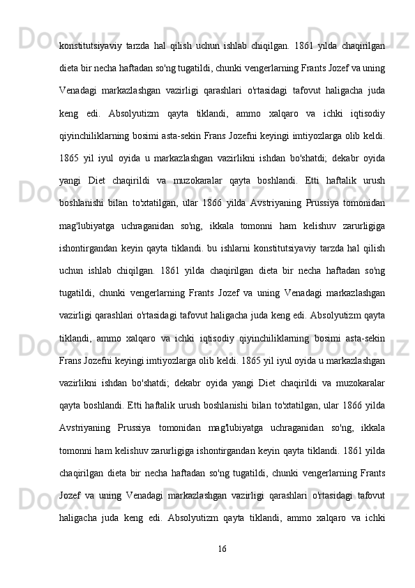 konstitutsiyaviy   tarzda   hal   qilish   uchun   ishlab   chiqilgan.   1861   yilda   chaqirilgan
dieta bir necha haftadan so'ng tugatildi, chunki vengerlarning Frants Jozef va uning
Venadagi   markazlashgan   vazirligi   qarashlari   o'rtasidagi   tafovut   haligacha   juda
keng   edi.   Absolyutizm   qayta   tiklandi,   ammo   xalqaro   va   ichki   iqtisodiy
qiyinchiliklarning bosimi asta-sekin Frans Jozefni keyingi imtiyozlarga olib keldi.
1865   yil   iyul   oyida   u   markazlashgan   vazirlikni   ishdan   bo'shatdi;   dekabr   oyida
yangi   Diet   chaqirildi   va   muzokaralar   qayta   boshlandi.   Etti   haftalik   urush
boshlanishi   bilan   to'xtatilgan,   ular   1866   yilda   Avstriyaning   Prussiya   tomonidan
mag'lubiyatga   uchraganidan   so'ng,   ikkala   tomonni   ham   kelishuv   zarurligiga
ishontirgandan   keyin   qayta   tiklandi.   bu   ishlarni   konstitutsiyaviy   tarzda   hal   qilish
uchun   ishlab   chiqilgan.   1861   yilda   chaqirilgan   dieta   bir   necha   haftadan   so'ng
tugatildi,   chunki   vengerlarning   Frants   Jozef   va   uning   Venadagi   markazlashgan
vazirligi qarashlari o'rtasidagi tafovut haligacha juda keng edi. Absolyutizm qayta
tiklandi,   ammo   xalqaro   va   ichki   iqtisodiy   qiyinchiliklarning   bosimi   asta-sekin
Frans Jozefni keyingi imtiyozlarga olib keldi. 1865 yil iyul oyida u markazlashgan
vazirlikni   ishdan   bo'shatdi;   dekabr   oyida   yangi   Diet   chaqirildi   va   muzokaralar
qayta  boshlandi.  Etti  haftalik urush  boshlanishi  bilan  to'xtatilgan,  ular   1866 yilda
Avstriyaning   Prussiya   tomonidan   mag'lubiyatga   uchraganidan   so'ng,   ikkala
tomonni ham kelishuv zarurligiga ishontirgandan keyin qayta tiklandi. 1861 yilda
chaqirilgan   dieta   bir   necha   haftadan   so'ng   tugatildi,   chunki   vengerlarning   Frants
Jozef   va   uning   Venadagi   markazlashgan   vazirligi   qarashlari   o'rtasidagi   tafovut
haligacha   juda   keng   edi.   Absolyutizm   qayta   tiklandi,   ammo   xalqaro   va   ichki
16 