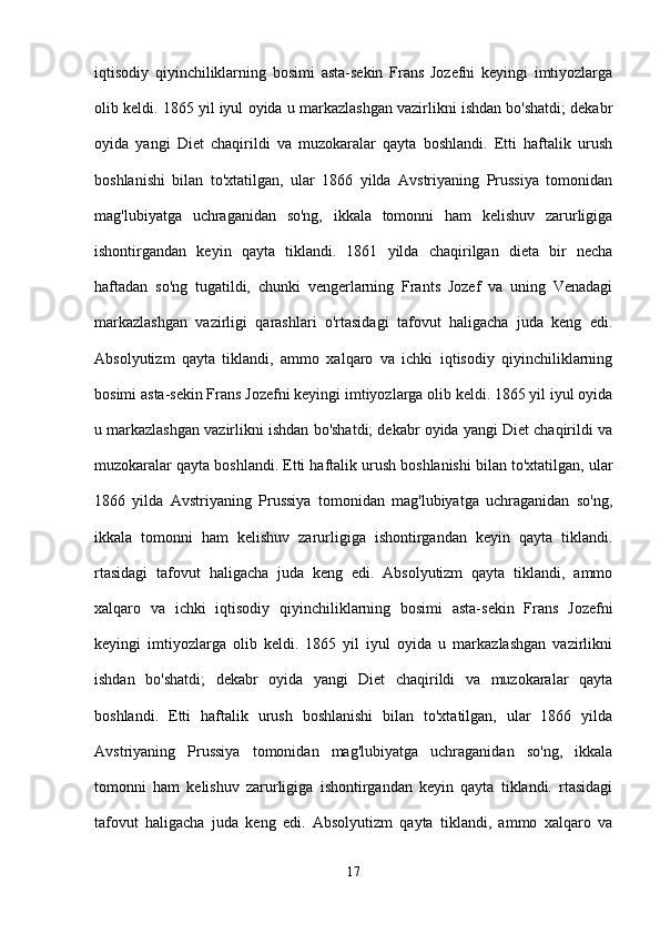 iqtisodiy   qiyinchiliklarning   bosimi   asta-sekin   Frans   Jozefni   keyingi   imtiyozlarga
olib keldi. 1865 yil iyul oyida u markazlashgan vazirlikni ishdan bo'shatdi; dekabr
oyida   yangi   Diet   chaqirildi   va   muzokaralar   qayta   boshlandi.   Etti   haftalik   urush
boshlanishi   bilan   to'xtatilgan,   ular   1866   yilda   Avstriyaning   Prussiya   tomonidan
mag'lubiyatga   uchraganidan   so'ng,   ikkala   tomonni   ham   kelishuv   zarurligiga
ishontirgandan   keyin   qayta   tiklandi.   1861   yilda   chaqirilgan   dieta   bir   necha
haftadan   so'ng   tugatildi,   chunki   vengerlarning   Frants   Jozef   va   uning   Venadagi
markazlashgan   vazirligi   qarashlari   o'rtasidagi   tafovut   haligacha   juda   keng   edi.
Absolyutizm   qayta   tiklandi,   ammo   xalqaro   va   ichki   iqtisodiy   qiyinchiliklarning
bosimi asta-sekin Frans Jozefni keyingi imtiyozlarga olib keldi. 1865 yil iyul oyida
u markazlashgan vazirlikni ishdan bo'shatdi; dekabr oyida yangi Diet chaqirildi va
muzokaralar qayta boshlandi. Etti haftalik urush boshlanishi bilan to'xtatilgan, ular
1866   yilda   Avstriyaning   Prussiya   tomonidan   mag'lubiyatga   uchraganidan   so'ng,
ikkala   tomonni   ham   kelishuv   zarurligiga   ishontirgandan   keyin   qayta   tiklandi.
rtasidagi   tafovut   haligacha   juda   keng   edi.   Absolyutizm   qayta   tiklandi,   ammo
xalqaro   va   ichki   iqtisodiy   qiyinchiliklarning   bosimi   asta-sekin   Frans   Jozefni
keyingi   imtiyozlarga   olib   keldi.   1865   yil   iyul   oyida   u   markazlashgan   vazirlikni
ishdan   bo'shatdi;   dekabr   oyida   yangi   Diet   chaqirildi   va   muzokaralar   qayta
boshlandi.   Etti   haftalik   urush   boshlanishi   bilan   to'xtatilgan,   ular   1866   yilda
Avstriyaning   Prussiya   tomonidan   mag'lubiyatga   uchraganidan   so'ng,   ikkala
tomonni   ham   kelishuv   zarurligiga   ishontirgandan   keyin   qayta   tiklandi.   rtasidagi
tafovut   haligacha   juda   keng   edi.   Absolyutizm   qayta   tiklandi,   ammo   xalqaro   va
17 