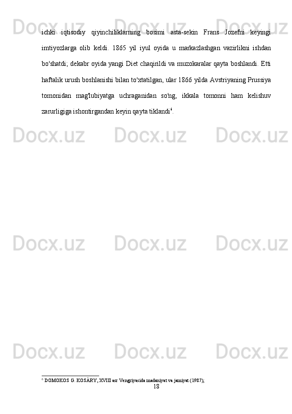 ichki   iqtisodiy   qiyinchiliklarning   bosimi   asta-sekin   Frans   Jozefni   keyingi
imtiyozlarga   olib   keldi.   1865   yil   iyul   oyida   u   markazlashgan   vazirlikni   ishdan
bo'shatdi; dekabr oyida yangi Diet chaqirildi va muzokaralar qayta boshlandi. Etti
haftalik urush boshlanishi bilan to'xtatilgan, ular 1866 yilda Avstriyaning Prussiya
tomonidan   mag'lubiyatga   uchraganidan   so'ng,   ikkala   tomonni   ham   kelishuv
zarurligiga ishontirgandan keyin qayta tiklandi 6
.
6
 DOMOKOS G. KOSÁRY, XVIII asr Vengriyasida madaniyat va jamiyat (1987);
18 