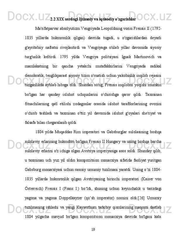 2.2 XIX asrdagi Ijtimoiy va iqtisodiy o'zgarishlar
Ma'rifatparvar absolyutizm Vengriyada Leopoldning vorisi Frensis II (1792-
1835   yillarda   hukmronlik   qilgan)   davrida   tugadi,   u   o'zgarishlardan   deyarli
g'ayritabiiy   nafratni   rivojlantirdi   va   Vengriyaga   o'nlab   yillar   davomida   siyosiy
turg'unlik   keltirdi.   1795   yilda   Vengriya   politsiyasi   Ignak   Martinovich   va
mamlakatning   bir   qancha   yetakchi   mutafakkirlarini   Vengriyada   radikal
demokratik, tenglikparast siyosiy tizim o'rnatish uchun yakobinlik inqilob rejasini
tuzganlikda ayblab hibsga oldi. Shundan so'ng, Frensis inqilobni yoqishi mumkin
bo'lgan   har   qanday   islohot   uchqunlarini   o'chirishga   qaror   qildi.   Taxminan
fitnachilarning   qatl   etilishi   zodagonlar   orasida   islohot   tarafdorlarining   ovozini
o'chirib   tashladi   va   taxminan   o'ttiz   yil   davomida   islohot   g'oyalari   she'riyat   va
falsafa bilan chegaralanib qoldi.
1804   yilda   Muqaddas   Rim   imperatori   va   Gabsburglar   sulolasining   boshqa
sulolaviy erlarining hukmdori bo'lgan Frensis II Hungary va uning boshqa barcha
sulolaviy erlarini o'z ichiga olgan Avstriya imperiyasiga asos soldi. Shunday qilib,
u   taxminan   uch   yuz   yil   oldin   kompozitsion   monarxiya   sifatida   faoliyat   yuritgan
Gabsburg monarxiyasi uchun rasmiy umumiy tuzilmani yaratdi. Uning o zi 1804-ʻ
1835   yillarda   hukmronlik   qilgan   Avstriyaning   birinchi   imperatori   (Kaiser   von
Österreich)   Frensis   I   (Frans   I.)   bo ldi,   shuning   uchun   keyinchalik   u   tarixdagi	
ʻ
yagona   va   yagona   Doppelkayzer   (qo sh   imperator)   nomini   oldi.[26]   Umumiy	
ʻ
tuzilmaning   ishlashi   va   yangi   Kayserthum   tarkibiy   qismlarining   maqomi   dastlab
1804   yilgacha   mavjud   bo'lgan   kompozitsion   monarxiya   davrida   bo'lgani   kabi
19 