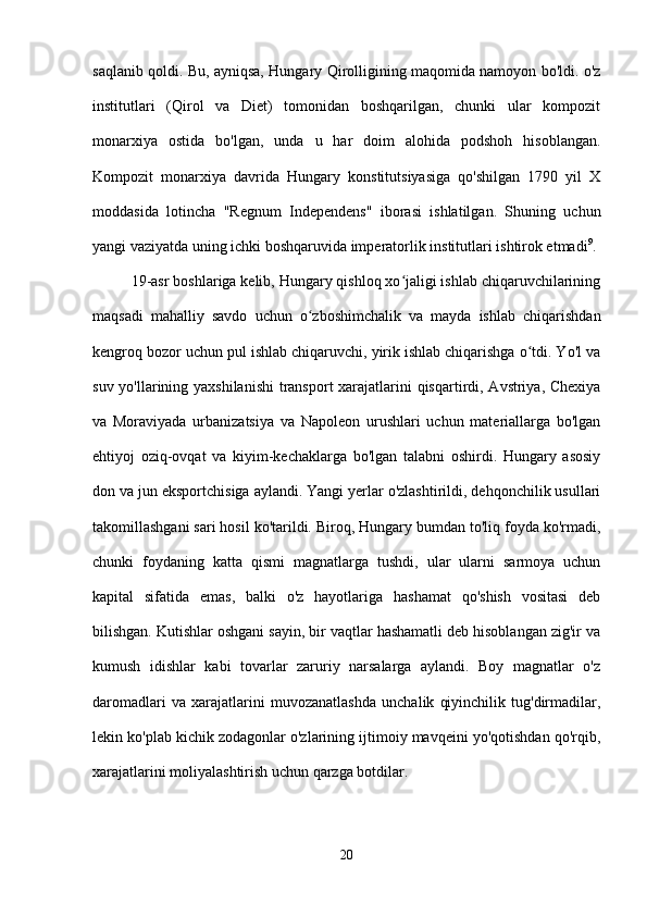 saqlanib qoldi. Bu, ayniqsa, Hungary Qirolligining maqomida namoyon bo'ldi. o'z
institutlari   (Qirol   va   Diet)   tomonidan   boshqarilgan,   chunki   ular   kompozit
monarxiya   ostida   bo'lgan,   unda   u   har   doim   alohida   podshoh   hisoblangan.
Kompozit   monarxiya   davrida   Hungary   konstitutsiyasiga   qo'shilgan   1790   yil   X
moddasida   lotincha   "Regnum   Independens"   iborasi   ishlatilgan.   Shuning   uchun
yangi vaziyatda uning ichki boshqaruvida imperatorlik institutlari ishtirok etmadi 9
.
19-asr boshlariga kelib, Hungary qishloq xo jaligi ishlab chiqaruvchilariningʻ
maqsadi   mahalliy   savdo   uchun   o zboshimchalik   va   mayda   ishlab   chiqarishdan	
ʻ
kengroq bozor uchun pul ishlab chiqaruvchi, yirik ishlab chiqarishga o tdi. Yo'l va	
ʻ
suv yo'llarining yaxshilanishi  transport  xarajatlarini  qisqartirdi, Avstriya, Chexiya
va   Moraviyada   urbanizatsiya   va   Napoleon   urushlari   uchun   materiallarga   bo'lgan
ehtiyoj   oziq-ovqat   va   kiyim-kechaklarga   bo'lgan   talabni   oshirdi.   Hungary   asosiy
don va jun eksportchisiga aylandi. Yangi yerlar o'zlashtirildi, dehqonchilik usullari
takomillashgani sari hosil ko'tarildi. Biroq, Hungary bumdan to'liq foyda ko'rmadi,
chunki   foydaning   katta   qismi   magnatlarga   tushdi,   ular   ularni   sarmoya   uchun
kapital   sifatida   emas,   balki   o'z   hayotlariga   hashamat   qo'shish   vositasi   deb
bilishgan. Kutishlar oshgani sayin, bir vaqtlar hashamatli deb hisoblangan zig'ir va
kumush   idishlar   kabi   tovarlar   zaruriy   narsalarga   aylandi.   Boy   magnatlar   o'z
daromadlari   va   xarajatlarini   muvozanatlashda   unchalik   qiyinchilik   tug'dirmadilar,
lekin ko'plab kichik zodagonlar o'zlarining ijtimoiy mavqeini yo'qotishdan qo'rqib,
xarajatlarini moliyalashtirish uchun qarzga botdilar.
20 