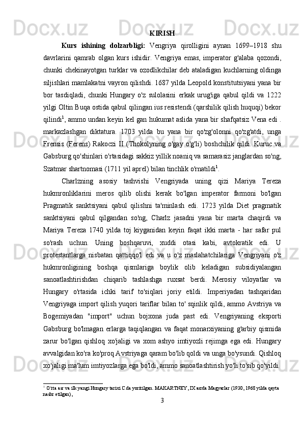 KIRISH
Kurs   ishining   dolzarbligi :   Vengriya   qirolligini   aynan   1699–1918   shu
davrlarini   qamrab   olgan   kurs   ishidir.   Vengriya   emas,   imperator   g'alaba   qozondi,
chunki chekinayotgan turklar va ozodlikchilar deb ataladigan kuchlarning oldinga
siljishlari mamlakatni vayron qilishdi. 1687 yilda Leopold konstitutsiyani yana bir
bor   tasdiqladi,   chunki   Hungary   o'z   sulolasini   erkak   urug'iga   qabul   qildi   va   1222
yilgi Oltin Buqa ostida qabul qilingan ius resistendi (qarshilik qilish huquqi) bekor
qilindi 1
, ammo undan keyin kel gan hukumat aslida yana bir shafqatsiz Vena edi .
markazlashgan   diktatura.   1703   yilda   bu   yana   bir   qo'zg'olonni   qo'zg'atdi,   unga
Frensis   (Ferens)   Rakoczi   II   (Thokolyning   o'gay   o'g'li)   boshchilik   qildi.   Kuruc   va
Gabsburg qo'shinlari o'rtasidagi sakkiz yillik noaniq va samarasiz janglardan so'ng,
Szatmar shartnomasi (1711 yil aprel) bilan tinchlik o'rnatildi 1
. 
Charlzning   asosiy   tashvishi   Vengriyada   uning   qizi   Mariya   Tereza
hukmronliklarini   meros   qilib   olishi   kerak   bo'lgan   imperator   farmoni   bo'lgan
Pragmatik   sanktsiyani   qabul   qilishni   ta'minlash   edi.   1723   yilda   Diet   pragmatik
sanktsiyani   qabul   qilgandan   so'ng,   Charlz   jasadni   yana   bir   marta   chaqirdi   va
Mariya   Tereza   1740   yilda   toj   kiyganidan   keyin   faqat   ikki   marta   -   har   safar   pul
so'rash   uchun.   Uning   boshqaruvi,   xuddi   otasi   kabi,   avtokratik   edi.   U
protestantlarga   nisbatan   qattiqqo'l   edi   va   u   o'z   maslahatchilariga   Vengriyani   o'z
hukmronligining   boshqa   qismlariga   boylik   olib   keladigan   subsidiyalangan
sanoatlashtirishdan   chiqarib   tashlashga   ruxsat   berdi.   Merosiy   viloyatlar   va
Hungary   o'rtasida   ichki   tarif   to'siqlari   joriy   etildi.   Imperiyadan   tashqaridan
Vengriyaga import  qilish yuqori  tariflar  bilan to' sqinlik qildi, ammo Avstriya va
Bogemiyadan   "import"   uchun   bojxona   juda   past   edi.   Vengriyaning   eksporti
Gabsburg   bo'lmagan   erlarga   taqiqlangan   va   faqat   monarxiyaning   g'arbiy   qismida
zarur   bo'lgan   qishloq   xo'jaligi   va   xom   ashyo   imtiyozli   rejimga   ega   edi.   Hungary
avvalgidan ko'ra ko'proq Avstriyaga qaram bo'lib qoldi va unga bo'ysundi. Qishloq
xo'jaligi ma'lum imtiyozlarga ega bo'ldi, ammo sanoatlashtirish yo'li to'sib qo'yildi.
1
 O rta asr va ilk yangi Hungary tarixi C.da yoritilgan. MAKARTNEY, IX asrda Magyarlar (1930, 1968 yilda qayta ʻ
nashr etilgan),
3 