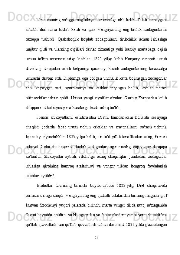 Napoleonning   so'nggi   mag'lubiyati   tanazzulga   olib   keldi.   Talab   kamaygani
sababli   don   narxi   tushib   ketdi   va   qarz   Vengriyaning   eng   kichik   zodagonlarini
tuzoqqa   tushirdi.   Qashshoqlik   ko'plab   zodagonlarni   tirikchilik   uchun   ishlashga
majbur   qildi   va   ularning   o'g'illari   davlat   xizmatiga   yoki   kasbiy   martabaga   o'qish
uchun   ta'lim   muassasalariga   kirdilar.   1820   yilga   kelib   Hungary   eksporti   urush
davridagi   darajadan   oshib   ketganiga   qaramay,   kichik   zodagonlarning   tanazzulga
uchrashi   davom   etdi.   Diplomga   ega   bo'lgan   unchalik   katta   bo'lmagan   zodagonlar
soni   ko'paygan   sari,   byurokratiya   va   kasblar   to'yingan   bo'lib,   ko'plab   norozi
bitiruvchilar   ishsiz   qoldi.   Ushbu   yangi   ziyolilar   a'zolari   G'arbiy   Evropadan   kelib
chiqqan radikal siyosiy mafkuralarga tezda oshiq bo'lib,
Frensis   shikoyatlarni   eshitmasdan   Dietni   kamdan-kam   hollarda   sessiyaga
chaqirdi   (odatda   faqat   urush   uchun   erkaklar   va   materiallarni   so'rash   uchun).
Iqtisodiy qiyinchiliklar 1825 yilga kelib, o'n to'rt yillik tanaffusdan so'ng, Frensis
nihoyat Dietni chaqirganida, kichik zodagonlarning noroziligi eng yuqori darajaga
ko'tarildi.   Shikoyatlar   aytildi,   islohotga   ochiq   chaqiriqlar,   jumladan,   zodagonlar
ishlariga   qirolning   kamroq   aralashuvi   va   venger   tilidan   kengroq   foydalanish
talablari aytildi 10
.
Islohotlar   davrining   birinchi   buyuk   arbobi   1825-yilgi   Diet   chaqiruvida
birinchi o'ringa chiqdi. Vengriyaning eng qudratli oilalaridan birining magnati graf
Ishtvan   Szechenyi   yuqori   palatada   birinchi   marta   venger   tilida   nutq   so'zlaganida
Dietni hayratda qoldirdi va Hungary fan va fanlar akademiyasini yaratish taklifeni
qo'llab-quvvatladi. uni qo'llab-quvvatlash uchun daromad. 1831 yilda g'azablangan
21 