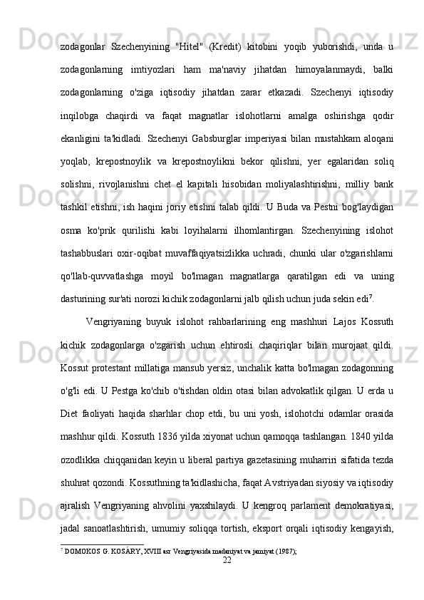 zodagonlar   Szechenyining   "Hitel"   (Kredit)   kitobini   yoqib   yuborishdi,   unda   u
zodagonlarning   imtiyozlari   ham   ma'naviy   jihatdan   himoyalanmaydi,   balki
zodagonlarning   o'ziga   iqtisodiy   jihatdan   zarar   etkazadi.   Szechenyi   iqtisodiy
inqilobga   chaqirdi   va   faqat   magnatlar   islohotlarni   amalga   oshirishga   qodir
ekanligini   ta'kidladi.   Szechenyi   Gabsburglar   imperiyasi   bilan   mustahkam   aloqani
yoqlab,   krepostnoylik   va   krepostnoylikni   bekor   qilishni,   yer   egalaridan   soliq
solishni,   rivojlanishni   chet   el   kapitali   hisobidan   moliyalashtirishni,   milliy   bank
tashkil  etishni,  ish haqini  joriy etishni  talab qildi. U Buda va  Pestni  bog'laydigan
osma   ko'prik   qurilishi   kabi   loyihalarni   ilhomlantirgan.   Szechenyining   islohot
tashabbuslari   oxir-oqibat   muvaffaqiyatsizlikka   uchradi,   chunki   ular   o'zgarishlarni
qo'llab-quvvatlashga   moyil   bo'lmagan   magnatlarga   qaratilgan   edi   va   uning
dasturining sur'ati norozi kichik zodagonlarni jalb qilish uchun juda sekin edi 7
.
Vengriyaning   buyuk   islohot   rahbarlarining   eng   mashhuri   Lajos   Kossuth
kichik   zodagonlarga   o'zgarish   uchun   ehtirosli   chaqiriqlar   bilan   murojaat   qildi.
Kossut  protestant  millatiga mansub yersiz, unchalik katta bo'lmagan zodagonning
o'g'li edi. U Pestga ko'chib o'tishdan oldin otasi bilan advokatlik qilgan. U erda u
Diet   faoliyati   haqida   sharhlar   chop   etdi,   bu   uni   yosh,   islohotchi   odamlar   orasida
mashhur qildi. Kossuth 1836 yilda xiyonat uchun qamoqqa tashlangan. 1840 yilda
ozodlikka chiqqanidan keyin u liberal partiya gazetasining muharriri sifatida tezda
shuhrat qozondi. Kossuthning ta'kidlashicha, faqat Avstriyadan siyosiy va iqtisodiy
ajralish   Vengriyaning   ahvolini   yaxshilaydi.   U   kengroq   parlament   demokratiyasi,
jadal   sanoatlashtirish,   umumiy  soliqqa   tortish,   eksport   orqali   iqtisodiy   kengayish,
7
 DOMOKOS G. KOSÁRY, XVIII asr Vengriyasida madaniyat va jamiyat (1987);
22 