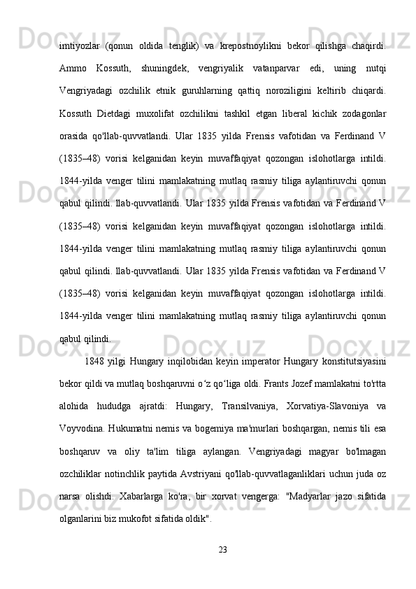 imtiyozlar   (qonun   oldida   tenglik)   va   krepostnoylikni   bekor   qilishga   chaqirdi.
Ammo   Kossuth,   shuningdek,   vengriyalik   vatanparvar   edi,   uning   nutqi
Vengriyadagi   ozchilik   etnik   guruhlarning   qattiq   noroziligini   keltirib   chiqardi.
Kossuth   Dietdagi   muxolifat   ozchilikni   tashkil   etgan   liberal   kichik   zodagonlar
orasida   qo'llab-quvvatlandi.   Ular   1835   yilda   Frensis   vafotidan   va   Ferdinand   V
(1835–48)   vorisi   kelganidan   keyin   muvaffaqiyat   qozongan   islohotlarga   intildi.
1844-yilda   venger   tilini   mamlakatning   mutlaq   rasmiy   tiliga   aylantiruvchi   qonun
qabul qilindi. llab-quvvatlandi. Ular 1835 yilda Frensis vafotidan va Ferdinand V
(1835–48)   vorisi   kelganidan   keyin   muvaffaqiyat   qozongan   islohotlarga   intildi.
1844-yilda   venger   tilini   mamlakatning   mutlaq   rasmiy   tiliga   aylantiruvchi   qonun
qabul qilindi. llab-quvvatlandi. Ular 1835 yilda Frensis vafotidan va Ferdinand V
(1835–48)   vorisi   kelganidan   keyin   muvaffaqiyat   qozongan   islohotlarga   intildi.
1844-yilda   venger   tilini   mamlakatning   mutlaq   rasmiy   tiliga   aylantiruvchi   qonun
qabul qilindi.
1848   yilgi   Hungary   inqilobidan   keyin   imperator   Hungary   konstitutsiyasini
bekor qildi va mutlaq boshqaruvni o z qo liga oldi. Frants Jozef mamlakatni to'rttaʻ ʻ
alohida   hududga   ajratdi:   Hungary,   Transilvaniya,   Xorvatiya-Slavoniya   va
Voyvodina. Hukumatni nemis va bogemiya ma'murlari boshqargan, nemis tili esa
boshqaruv   va   oliy   ta'lim   tiliga   aylangan.   Vengriyadagi   magyar   bo'lmagan
ozchiliklar   notinchlik  paytida   Avstriyani   qo'llab-quvvatlaganliklari  uchun  juda  oz
narsa   olishdi.   Xabarlarga   ko'ra,   bir   xorvat   vengerga:   "Madyarlar   jazo   sifatida
olganlarini biz mukofot sifatida oldik".
23 