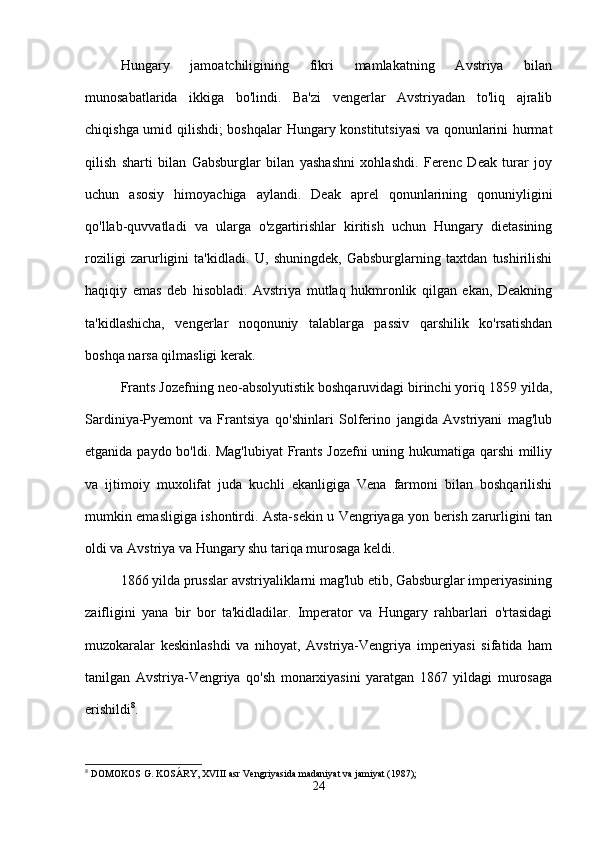 Hungary   jamoatchiligining   fikri   mamlakatning   Avstriya   bilan
munosabatlarida   ikkiga   bo'lindi.   Ba'zi   vengerlar   Avstriyadan   to'liq   ajralib
chiqishga umid qilishdi; boshqalar  Hungary konstitutsiyasi  va qonunlarini hurmat
qilish   sharti   bilan   Gabsburglar   bilan   yashashni   xohlashdi.   Ferenc   Deak   turar   joy
uchun   asosiy   himoyachiga   aylandi.   Deak   aprel   qonunlarining   qonuniyligini
qo'llab-quvvatladi   va   ularga   o'zgartirishlar   kiritish   uchun   Hungary   dietasining
roziligi   zarurligini   ta'kidladi.   U,   shuningdek,   Gabsburglarning   taxtdan   tushirilishi
haqiqiy   emas   deb   hisobladi.   Avstriya   mutlaq   hukmronlik   qilgan   ekan,   Deakning
ta'kidlashicha,   vengerlar   noqonuniy   talablarga   passiv   qarshilik   ko'rsatishdan
boshqa narsa qilmasligi kerak.
Frants Jozefning neo-absolyutistik boshqaruvidagi birinchi yoriq 1859 yilda,
Sardiniya-Pyemont   va   Frantsiya   qo'shinlari   Solferino   jangida   Avstriyani   mag'lub
etganida paydo bo'ldi. Mag'lubiyat  Frants Jozefni uning hukumatiga qarshi  milliy
va   ijtimoiy   muxolifat   juda   kuchli   ekanligiga   Vena   farmoni   bilan   boshqarilishi
mumkin emasligiga ishontirdi. Asta-sekin u Vengriyaga yon berish zarurligini tan
oldi va Avstriya va Hungary shu tariqa murosaga keldi.
1866 yilda prusslar avstriyaliklarni mag'lub etib, Gabsburglar imperiyasining
zaifligini   yana   bir   bor   ta'kidladilar.   Imperator   va   Hungary   rahbarlari   o'rtasidagi
muzokaralar   keskinlashdi   va   nihoyat,   Avstriya-Vengriya   imperiyasi   sifatida   ham
tanilgan   Avstriya-Vengriya   qo'sh   monarxiyasini   yaratgan   1867   yildagi   murosaga
erishildi 8
.
8
 DOMOKOS G. KOSÁRY, XVIII asr Vengriyasida madaniyat va jamiyat (1987);
24 
