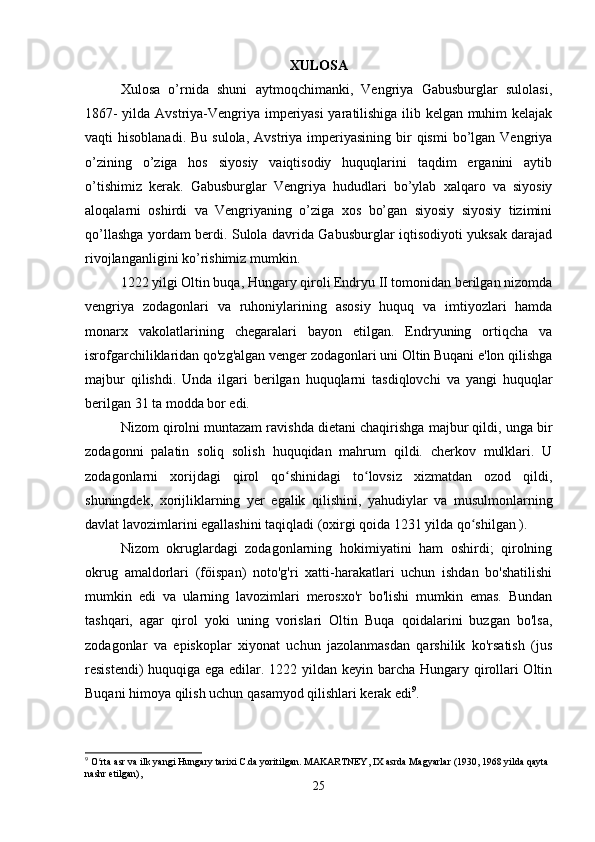 XULOSA
Xulosa   o’rnida   shuni   aytmoqchimanki,   Vengriya   Gabusburglar   sulolasi,
1867- yilda Avstriya-Vengriya imperiyasi yaratilishiga ilib kelgan muhim kelajak
vaqti  hisoblanadi.  Bu  sulola,  Avstriya  imperiyasining  bir  qismi  bo’lgan Vengriya
o’zining   o’ziga   hos   siyosiy   vaiqtisodiy   huquqlarini   taqdim   erganini   aytib
o’tishimiz   kerak.   Gabusburglar   Vengriya   hududlari   bo’ylab   xalqaro   va   siyosiy
aloqalarni   oshirdi   va   Vengriyaning   o’ziga   xos   bo’gan   siyosiy   siyosiy   tizimini
qo’llashga yordam berdi. Sulola davrida Gabusburglar iqtisodiyoti yuksak darajad
rivojlanganligini ko’rishimiz mumkin.
1222 yilgi Oltin buqa, Hungary qiroli Endryu II tomonidan berilgan nizomda
vengriya   zodagonlari   va   ruhoniylarining   asosiy   huquq   va   imtiyozlari   hamda
monarx   vakolatlarining   chegaralari   bayon   etilgan.   Endryuning   ortiqcha   va
isrofgarchiliklaridan qo'zg'algan venger zodagonlari uni Oltin Buqani e'lon qilishga
majbur   qilishdi.   Unda   ilgari   berilgan   huquqlarni   tasdiqlovchi   va   yangi   huquqlar
berilgan 31 ta modda bor edi. 
Nizom qirolni muntazam ravishda dietani chaqirishga majbur qildi, unga bir
zodagonni   palatin   soliq   solish   huquqidan   mahrum   qildi.   cherkov   mulklari.   U
zodagonlarni   xorijdagi   qirol   qo shinidagi   to lovsiz   xizmatdan   ozod   qildi,ʻ ʻ
shuningdek,   xorijliklarning   yer   egalik   qilishini,   yahudiylar   va   musulmonlarning
davlat lavozimlarini egallashini taqiqladi (oxirgi qoida 1231 yilda qo shilgan ). 	
ʻ
Nizom   okruglardagi   zodagonlarning   hokimiyatini   ham   oshirdi;   qirolning
okrug   amaldorlari   (főispan)   noto'g'ri   xatti-harakatlari   uchun   ishdan   bo'shatilishi
mumkin   edi   va   ularning   lavozimlari   merosxo'r   bo'lishi   mumkin   emas.   Bundan
tashqari,   agar   qirol   yoki   uning   vorislari   Oltin   Buqa   qoidalarini   buzgan   bo'lsa,
zodagonlar   va   episkoplar   xiyonat   uchun   jazolanmasdan   qarshilik   ko'rsatish   (jus
resistendi)  huquqiga ega edilar. 1222 yildan keyin barcha Hungary qirollari  Oltin
Buqani himoya qilish uchun qasamyod qilishlari kerak edi 9
.
9
 O rta asr va ilk yangi Hungary tarixi C.da yoritilgan. MAKARTNEY, IX asrda Magyarlar (1930, 1968 yilda qayta 	
ʻ
nashr etilgan),
25 