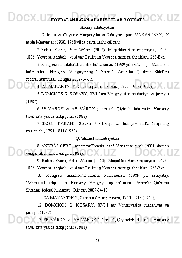 FOYDALANILGAN ADABIYOTLAR ROYXATI
Asosiy adabiyotlar
1. O rta asr va ilk yangi Hungary tarixi C.da yoritilgan. MAKARTNEY, IXʻ
asrda Magyarlar (1930, 1968 yilda qayta nashr etilgan), 
2. Robert   Evans,   Peter   Wilson   (2012).   Muqaddas   Rim   imperiyasi,   1495–
1806: Yevropa istiqboli 1-jild van Brillning Yevropa tarixiga sheriklari.  263-Bet. 
3. Kongress mamlakatshunoslik kutubxonasi (1989 yil sentyabr). "Mamlakat
tadqiqotlari:   Hungary:   Vengriyaning   bo'linishi".   Amerika   Qo'shma   Shtatlari
federal hukumati. Olingan 2009-04-12. 
4. CA MAKARTNEY, Gabsburglar imperiyasi, 1790–1918 (1969); 
5. DOMOKOS G. KOSÁRY, XVIII asr Vengriyasida madaniyat va jamiyat
(1987); 
6. SB   VÁRDY   va   AH   VÁRDY   (tahrirlar),   Qiyinchilikda   zafar:   Hungary
tsivilizatsiyasida tadqiqotlar (1988);
7. GEORJ   BARANI,   Steven   Szechenyi   va   hungary   millatchiligining
uyg'onishi, 1791-1841 (1968) 
Qo’shimcha adabiyotlar
8. ANDRÁS GERÖ, imperator Frensis Jozef: Vengerlar qiroli (2001; dastlab
venger tilida nashr etilgan, 1988); 
9.   Robert   Evans,   Peter   Wilson   (2012).   Muqaddas   Rim   imperiyasi,   1495–
1806: Yevropa istiqboli 1-jild van Brillning Yevropa tarixiga sheriklari. 263-Bet. 
10.   Kongress   mamlakatshunoslik   kutubxonasi   (1989   yil   sentyabr).
"Mamlakat   tadqiqotlari:   Hungary:   Vengriyaning   bo'linishi".   Amerika   Qo'shma
Shtatlari federal hukumati. Olingan 2009-04-12. 
11. CA MAKARTNEY, Gabsburglar imperiyasi, 1790–1918 (1969); 
12.   DOMOKOS   G.   KOSÁRY,   XVIII   asr   Vengriyasida   madaniyat   va
jamiyat (1987); 
13.   SB   VÁRDY   va   AH   VÁRDY   (tahrirlar),   Qiyinchilikda   zafar:   Hungary
tsivilizatsiyasida tadqiqotlar (1988); 
26 