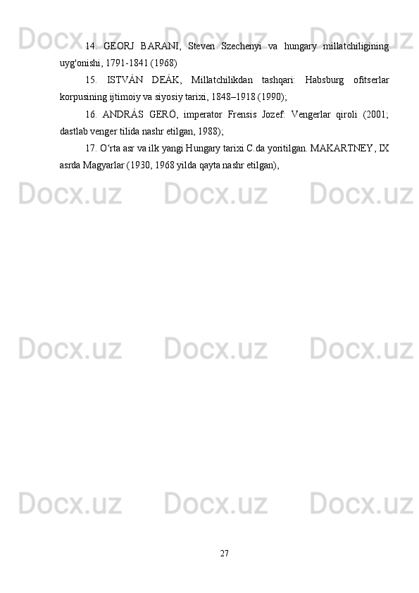 14.   GEORJ   BARANI,   Steven   Szechenyi   va   hungary   millatchiligining
uyg'onishi, 1791-1841 (1968) 
15.   ISTVÁN   DEÁK,   Millatchilikdan   tashqari:   Habsburg   ofitserlar
korpusining ijtimoiy va siyosiy tarixi, 1848–1918 (1990); 
16.   ANDRÁS   GERÖ,   imperator   Frensis   Jozef:   Vengerlar   qiroli   (2001;
dastlab venger tilida nashr etilgan, 1988); 
17. O rta asr va ilk yangi Hungary tarixi C.da yoritilgan. MAKARTNEY, IXʻ
asrda Magyarlar (1930, 1968 yilda qayta nashr etilgan), 
27 