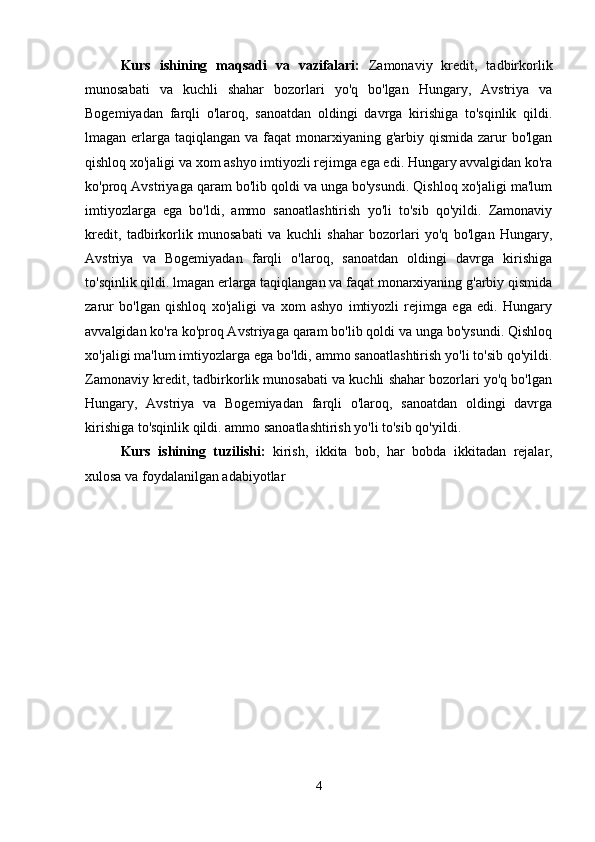 Kurs   ishining   maqsadi   va   vazifalari :   Zamonaviy   kredit,   tadbirkorlik
munosabati   va   kuchli   shahar   bozorlari   yo'q   bo'lgan   Hungary,   Avstriya   va
Bogemiyadan   farqli   o'laroq,   sanoatdan   oldingi   davrga   kirishiga   to'sqinlik   qildi.
lmagan erlarga  taqiqlangan  va faqat  monarxiyaning g'arbiy qismida  zarur  bo'lgan
qishloq xo'jaligi va xom ashyo imtiyozli rejimga ega edi. Hungary avvalgidan ko'ra
ko'proq Avstriyaga qaram bo'lib qoldi va unga bo'ysundi. Qishloq xo'jaligi ma'lum
imtiyozlarga   ega   bo'ldi,   ammo   sanoatlashtirish   yo'li   to'sib   qo'yildi.   Zamonaviy
kredit,   tadbirkorlik   munosabati   va   kuchli   shahar   bozorlari   yo'q   bo'lgan   Hungary,
Avstriya   va   Bogemiyadan   farqli   o'laroq,   sanoatdan   oldingi   davrga   kirishiga
to'sqinlik qildi. lmagan erlarga taqiqlangan va faqat monarxiyaning g'arbiy qismida
zarur   bo'lgan   qishloq   xo'jaligi   va   xom   ashyo   imtiyozli   rejimga   ega   edi.   Hungary
avvalgidan ko'ra ko'proq Avstriyaga qaram bo'lib qoldi va unga bo'ysundi. Qishloq
xo'jaligi ma'lum imtiyozlarga ega bo'ldi, ammo sanoatlashtirish yo'li to'sib qo'yildi.
Zamonaviy kredit, tadbirkorlik munosabati va kuchli shahar bozorlari yo'q bo'lgan
Hungary,   Avstriya   va   Bogemiyadan   farqli   o'laroq,   sanoatdan   oldingi   davrga
kirishiga to'sqinlik qildi. ammo sanoatlashtirish yo'li to'sib qo'yildi. 
Kurs   ishining   tuzilishi :   kirish ,   ikkita   bob ,   har   bobda   ikkitadan   rejalar ,
xulosa   va   foydalanilgan   adabiyotlar
4 