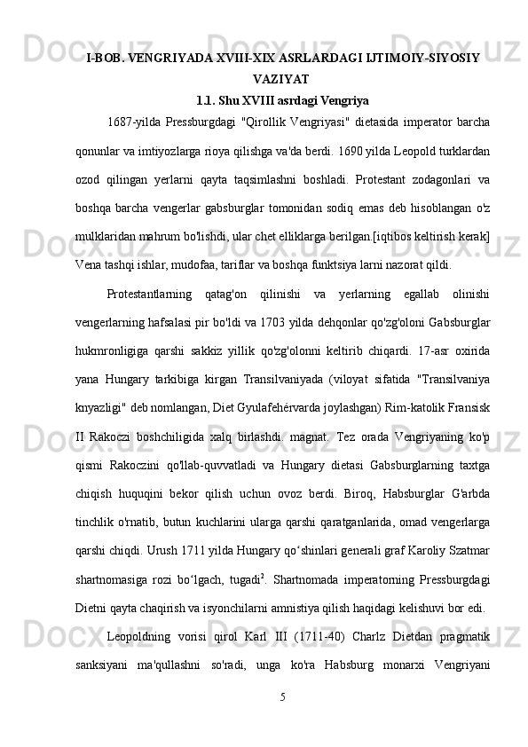 I - BOB .  VENGRIYADA   XVIII - XIX   ASRLARDAGI   IJTIMOIY - SIYOSIY
VAZIYAT  
1.1.  Shu XVIII asrdagi Vengriya
1687-yilda   Pressburgdagi   "Qirollik   Vengriyasi"   dietasida   imperator   barcha
qonunlar va imtiyozlarga rioya qilishga va'da berdi. 1690 yilda Leopold turklardan
ozod   qilingan   yerlarni   qayta   taqsimlashni   boshladi.   Protestant   zodagonlari   va
boshqa   barcha   vengerlar   gabsburglar   tomonidan   sodiq   emas   deb   hisoblangan   o'z
mulklaridan mahrum bo'lishdi, ular chet elliklarga berilgan.[iqtibos keltirish kerak]
Vena tashqi ishlar, mudofaa, tariflar va boshqa funktsiya larni nazorat qildi.
Protestantlarning   qatag'on   qilinishi   va   yerlarning   egallab   olinishi
vengerlarning hafsalasi pir bo'ldi va 1703 yilda dehqonlar qo'zg'oloni Gabsburglar
hukmronligiga   qarshi   sakkiz   yillik   qo'zg'olonni   keltirib   chiqardi.   17-asr   oxirida
yana   Hungary   tarkibiga   kirgan   Transilvaniyada   (viloyat   sifatida   "Transilvaniya
knyazligi" deb nomlangan, Diet Gyulafehérvarda joylashgan) Rim-katolik Fransisk
II   Rakoczi   boshchiligida   xalq   birlashdi.   magnat.   Tez   orada   Vengriyaning   ko'p
qismi   Rakoczini   qo'llab-quvvatladi   va   Hungary   dietasi   Gabsburglarning   taxtga
chiqish   huquqini   bekor   qilish   uchun   ovoz   berdi.   Biroq,   Habsburglar   G'arbda
tinchlik  o'rnatib,  butun   kuchlarini   ularga  qarshi   qaratganlarida,  omad   vengerlarga
qarshi chiqdi. Urush 1711 yilda Hungary qo shinlari generali graf Karoliy Szatmarʻ
shartnomasiga   rozi   bo lgach,   tugadi	
ʻ 2
.   Shartnomada   imperatorning   Pressburgdagi
Dietni qayta chaqirish va isyonchilarni amnistiya qilish haqidagi kelishuvi bor edi.
Leopoldning   vorisi   qirol   Karl   III   (1711-40)   Charlz   Dietdan   pragmatik
sanksiyani   ma'qullashni   so'radi,   unga   ko'ra   Habsburg   monarxi   Vengriyani
5 