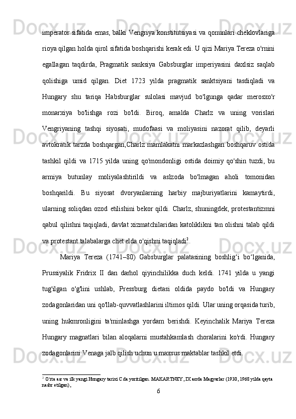 imperator sifatida emas, balki Vengriya konstitutsiyasi va qonunlari cheklovlariga
rioya qilgan holda qirol sifatida boshqarishi kerak edi. U qizi Mariya Tereza o'rnini
egallagan   taqdirda,   Pragmatik   sanksiya   Gabsburglar   imperiyasini   daxlsiz   saqlab
qolishiga   umid   qilgan.   Diet   1723   yilda   pragmatik   sanktsiyani   tasdiqladi   va
Hungary   shu   tariqa   Habsburglar   sulolasi   mavjud   bo'lgunga   qadar   merosxo'r
monarxiya   bo'lishga   rozi   bo'ldi.   Biroq,   amalda   Charlz   va   uning   vorislari
Vengriyaning   tashqi   siyosati,   mudofaasi   va   moliyasini   nazorat   qilib,   deyarli
avtokratik tarzda boshqargan,Charlz  mamlakatni  markazlashgan  boshqaruv ostida
tashkil   qildi   va   1715   yilda   uning   qo'mondonligi   ostida   doimiy   qo'shin   tuzdi,   bu
armiya   butunlay   moliyalashtirildi   va   aslzoda   bo'lmagan   aholi   tomonidan
boshqarildi.   Bu   siyosat   dvoryanlarning   harbiy   majburiyatlarini   kamaytirdi,
ularning   soliqdan   ozod   etilishini   bekor   qildi.   Charlz,  shuningdek,   protestantizmni
qabul qilishni taqiqladi, davlat xizmatchilaridan katoliklikni tan olishni talab qildi
va protestant talabalarga chet elda o'qishni taqiqladi 2
.
Mariya   Tereza   (1741–80)   Gabsburglar   palatasining   boshlig i   bo lganida,ʻ ʻ
Prussiyalik   Fridrix   II   dan   darhol   qiyinchilikka   duch   keldi.   1741   yilda   u   yangi
tug'ilgan   o'g'lini   ushlab,   Pressburg   dietasi   oldida   paydo   bo'ldi   va   Hungary
zodagonlaridan uni qo'llab-quvvatlashlarini iltimos qildi. Ular uning orqasida turib,
uning   hukmronligini   ta'minlashga   yordam   berishdi.   Keyinchalik   Mariya   Tereza
Hungary   magnatlari   bilan   aloqalarni   mustahkamlash   choralarini   ko'rdi.   Hungary
zodagonlarini Venaga jalb qilish uchun u maxsus maktablar tashkil etdi.
2
 O rta asr va ilk yangi Hungary tarixi C.da yoritilgan. MAKARTNEY, IX asrda Magyarlar (1930, 1968 yilda qayta 	
ʻ
nashr etilgan),
6 