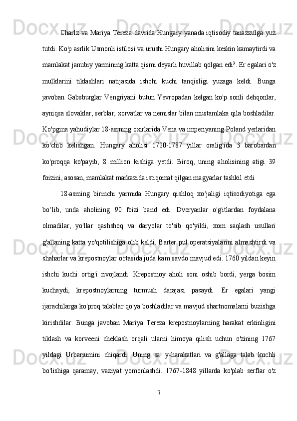Charlz va Mariya Tereza davrida Hungary yanada iqtisodiy tanazzulga yuz
tutdi. Ko'p asrlik Usmonli istilosi va urushi Hungary aholisini keskin kamaytirdi va
mamlakat janubiy yarmining katta qismi deyarli huvillab qolgan edi 3
. Er egalari o'z
mulklarini   tiklashlari   natijasida   ishchi   kuchi   tanqisligi   yuzaga   keldi.   Bunga
javoban   Gabsburglar   Vengriyani   butun   Yevropadan   kelgan   ko'p   sonli   dehqonlar,
ayniqsa slovaklar, serblar, xorvatlar va nemislar bilan mustamlaka qila boshladilar.
Ko'pgina yahudiylar 18-asrning oxirlarida Vena va imperiyaning Poland yerlaridan
ko'chib   kelishgan.   Hungary   aholisi   1720-1787   yillar   oralig'ida   3   barobardan
ko'proqqa   ko'payib,   8   million   kishiga   yetdi.   Biroq,   uning   aholisining   atigi   39
foizini, asosan, mamlakat markazida istiqomat qilgan magyarlar tashkil etdi.
18-asrning   birinchi   yarmida   Hungary   qishloq   xo jaligi   iqtisodiyotiga   egaʻ
bo lib,   unda   aholining   90   foizi   band   edi.   Dvoryanlar   o'g'itlardan   foydalana	
ʻ
olmadilar,   yo'llar   qashshoq   va   daryolar   to'sib   qo'yildi,   xom   saqlash   usullari
g'allaning katta yo'qotilishiga olib keldi. Barter pul operatsiyalarini almashtirdi va
shaharlar va krepostnoylar o'rtasida juda kam savdo mavjud edi. 1760 yildan keyin
ishchi   kuchi   ortig'i   rivojlandi.   Krepostnoy   aholi   soni   oshib   bordi,   yerga   bosim
kuchaydi,   krepostnoylarning   turmush   darajasi   pasaydi.   Er   egalari   yangi
ijarachilarga ko'proq talablar qo'ya boshladilar va mavjud shartnomalarni buzishga
kirishdilar.   Bunga   javoban   Mariya   Tereza   krepostnoylarning   harakat   erkinligini
tiklash   va   korveeni   cheklash   orqali   ularni   himoya   qilish   uchun   o'zining   1767
yildagi   Urbariumini   chiqardi.   Uning   sa'   y-harakatlari   va   g'allaga   talab   kuchli
bo'lishiga   qaramay,   vaziyat   yomonlashdi.   1767-1848   yillarda   ko'plab   serflar   o'z
7 