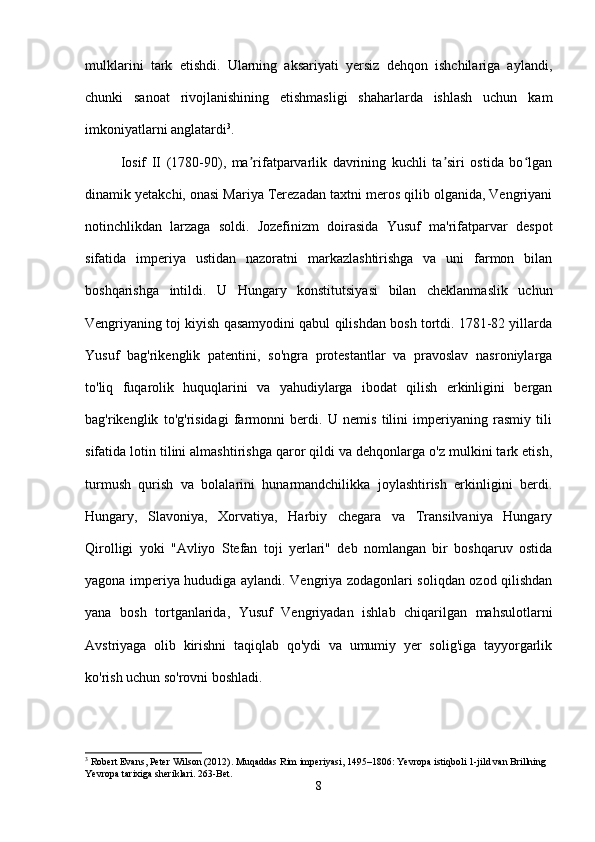 mulklarini   tark   etishdi.   Ularning   aksariyati   yersiz   dehqon   ishchilariga   aylandi,
chunki   sanoat   rivojlanishining   etishmasligi   shaharlarda   ishlash   uchun   kam
imkoniyatlarni anglatardi 3
.
Iosif   II   (1780-90),   ma rifatparvarlik   davrining   kuchli   ta siri   ostida   bo lganʼ ʼ ʻ
dinamik yetakchi, onasi Mariya Terezadan taxtni meros qilib olganida, Vengriyani
notinchlikdan   larzaga   soldi.   Jozefinizm   doirasida   Yusuf   ma'rifatparvar   despot
sifatida   imperiya   ustidan   nazoratni   markazlashtirishga   va   uni   farmon   bilan
boshqarishga   intildi.   U   Hungary   konstitutsiyasi   bilan   cheklanmaslik   uchun
Vengriyaning toj kiyish qasamyodini qabul qilishdan bosh tortdi. 1781-82 yillarda
Yusuf   bag'rikenglik   patentini,   so'ngra   protestantlar   va   pravoslav   nasroniylarga
to'liq   fuqarolik   huquqlarini   va   yahudiylarga   ibodat   qilish   erkinligini   bergan
bag'rikenglik   to'g'risidagi   farmonni   berdi.   U   nemis   tilini   imperiyaning   rasmiy   tili
sifatida lotin tilini almashtirishga qaror qildi va dehqonlarga o'z mulkini tark etish,
turmush   qurish   va   bolalarini   hunarmandchilikka   joylashtirish   erkinligini   berdi.
Hungary,   Slavoniya,   Xorvatiya,   Harbiy   chegara   va   Transilvaniya   Hungary
Qirolligi   yoki   "Avliyo   Stefan   toji   yerlari"   deb   nomlangan   bir   boshqaruv   ostida
yagona imperiya hududiga aylandi. Vengriya zodagonlari soliqdan ozod qilishdan
yana   bosh   tortganlarida,   Yusuf   Vengriyadan   ishlab   chiqarilgan   mahsulotlarni
Avstriyaga   olib   kirishni   taqiqlab   qo'ydi   va   umumiy   yer   solig'iga   tayyorgarlik
ko'rish uchun so'rovni boshladi.
3
 Robert Evans, Peter Wilson (2012). Muqaddas Rim imperiyasi, 1495–1806: Yevropa istiqboli 1-jild van Brillning 
Yevropa tarixiga sheriklari.  263-Bet.
8 
