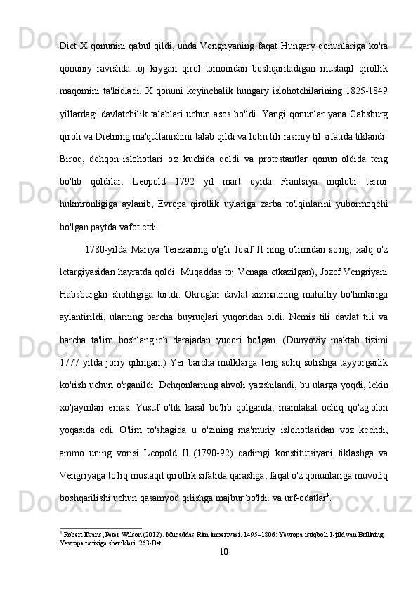 Diet X qonunini qabul qildi, unda Vengriyaning faqat  Hungary qonunlariga ko'ra
qonuniy   ravishda   toj   kiygan   qirol   tomonidan   boshqariladigan   mustaqil   qirollik
maqomini   ta'kidladi.   X   qonuni   keyinchalik   hungary   islohotchilarining   1825-1849
yillardagi  davlatchilik talablari  uchun asos  bo'ldi. Yangi  qonunlar  yana  Gabsburg
qiroli va Dietning ma'qullanishini talab qildi va lotin tili rasmiy til sifatida tiklandi.
Biroq,   dehqon   islohotlari   o'z   kuchida   qoldi   va   protestantlar   qonun   oldida   teng
bo'lib   qoldilar.   Leopold   1792   yil   mart   oyida   Frantsiya   inqilobi   terror
hukmronligiga   aylanib,   Evropa   qirollik   uylariga   zarba   to'lqinlarini   yubormoqchi
bo'lgan paytda vafot etdi.
1780-yilda   Mariya   Terezaning   o'g'li   Iosif   II   ning   o'limidan   so'ng,   xalq   o'z
letargiyasidan hayratda qoldi. Muqaddas toj Venaga etkazilgan), Jozef Vengriyani
Habsburglar   shohligiga   tortdi.   Okruglar   davlat   xizmatining   mahalliy   bo'limlariga
aylantirildi,   ularning   barcha   buyruqlari   yuqoridan   oldi.   Nemis   tili   davlat   tili   va
barcha   ta'lim   boshlang'ich   darajadan   yuqori   bo'lgan.   (Dunyoviy   maktab   tizimi
1777  yilda   joriy   qilingan.)   Yer   barcha   mulklarga   teng  soliq   solishga   tayyorgarlik
ko'rish uchun o'rganildi. Dehqonlarning ahvoli yaxshilandi, bu ularga yoqdi, lekin
xo'jayinlari   emas.   Yusuf   o'lik   kasal   bo'lib   qolganda,   mamlakat   ochiq   qo'zg'olon
yoqasida   edi.   O'lim   to'shagida   u   o'zining   ma'muriy   islohotlaridan   voz   kechdi,
ammo   uning   vorisi   Leopold   II   (1790-92)   qadimgi   konstitutsiyani   tiklashga   va
Vengriyaga to'liq mustaqil qirollik sifatida qarashga, faqat o'z qonunlariga muvofiq
boshqarilishi uchun qasamyod qilishga majbur bo'ldi. va urf-odatlar 4
.
4
 Robert Evans, Peter Wilson (2012). Muqaddas Rim imperiyasi, 1495–1806: Yevropa istiqboli 1-jild van Brillning 
Yevropa tarixiga sheriklari.  263-Bet.
10 