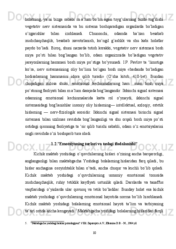 holatning,   ya’ni   bizga   sababi   m   a’lum   bo’lm   agan   tuyg’ularning   bizda   tug’ilishi
vegetativ   nerv   sistemasida   va   bu   sistema   boshqaradigan   organlarda   bo’ladigan
o’zgarishlar   bilan   izohlanadi.   Chunonchi,   odamda   ba’zan   besabab
xushchaqchaqlik,   besabab   xavotirlanish,   ko’ngil   g’ashlik   va   shu   kabi   holatlar
paydo  bo’ladi.   Biroq,   shuni   nazarda   tutish   kerakki,   vegetativ  nerv   sistemasi   bosh
miya   po’sti   bilan   bog’langan   bo’lib,   odam   organizmida   bo’ladigan   vegetativ
jarayonlarning   hammasi   bosh   miya   po’stiga   bo’ysunadi.   I.P.   Pavlov   ta   ‘limotiga
ko’ra,   nerv   sistemasining   oliy   bo’limi   bo’igan   bosh   miya   «badanda   bo’ladigan
hodisalarning   hammasini   idora   qilib   turadi»   (O’sha   kitob,   410-bet).   Bundan
chiqadigan   xulosa   shuki,   emotsional   kechinmalarning   ham     masi   bosh   miya
po’stining faoliyati bilan m a’lum darajada bog’langandir. Ikkinchi signal sistemasi
odamning   emotsional   kechinmalarida   katta   rol   o’ynaydi,   ikkinchi   signal
sistemasidagi   bog’lanishlar   insoniy   oliy   hislarning—   intellektual,   axloqiy,   estetik
hislarning   —   nerv-fiziologik   asosidir.   Ikkinchi   signal   sistemasi   birinchi   signal
sistemasi   bilan   uzilmas   ravishda   bog’Ianganligi   va   shu   orqali   bosh   miya   po’sti
ostidagi  qismning faoliyatiga ta ‘sir qilib turishi  sababli, odam  o’z emotsiyalarini
ongli ravishda o’zi boshqarib tura oladi.
1.2.”Emotsiyaning turlari va tashqi ifodalanishi”
Kichik maktab yoshidagi   о ’quvchilarning hislari   о ’zining ancha barqarorligi,
anglanganligi   bilan   maktabgacha   Yoshdagi   bolalarning   hislaridan   farq   qiladi ,   bu
hislar   anchagina   osoyishtalik   bilan   о ’tadi,   ancha   chuqur   va   kuchli   b о ’lib   qoladi.
Kichik   maktab   yoshidagi   о ’quvchilarning   umumiy   emotsional   tonusida
xushchaqchaqlik,   ruhiy   tetiklik   kayfiyati   ustunlik   qiladi.   Darslarda   va   tanaffus
vaqtlaridagi   о ’yinlarda   ular   quvnoq   va   tetik   b о ’ladilar.   Bunday   holat   esa   kichik
maktab   yoshidagi   о ’quvchilarning   emotsional   hayotida   norma   b о ’lib   hisoblanadi.
Kichik   maktab   yoshidagi   bolalarning   emotsional   hayoti   ta’lim   va   tarbiyaning
ta’siri ostida ancha kengayadi. 5
 Maktabgacha yoshdagi bolalarning hislaridan farqli
_________________________
5. "Maktabgacha yoshdagi bolalar psixologiyasi" // Ed. Zaporojets A.V., Elkonina D.B. - M., 1964 yil
10 