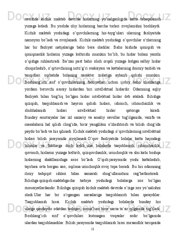 ravishda   kichik   maktab   davrida   hislarning   y о ’nalganligida   katta   tabaqalanish
yuzaga   keladi.   Bu   yoshda   oliy   hislarning   barcha   turlari   rivojlanishni   boshlaydi.
Kichik   maktab   yoshidagi   о ’quvchilarning   his-tuyg’ulari   ularning   faoliyatida
namoyon b о ’ladi  va rivojlanadi. Kichik maktab yoshidagi   о ’quvchilar   о ’zlarining
har   bir   faoliyat   natijalariga   baho   bera   oladilar.   Baho   kishida   qoniqish   va
qoniqmaslik   hislarini   yuzaga   keltirishi   mumkin   b о ’lib,   bu   hislar   bolani   yaxshi
о ’qishga   ruhlantiradi.   Ba’zan   past   baho   olish   orqali   yuzaga   kelgan   salbiy   hislar
chuqurlashib ,  о ’qituvchining not о ’g’ri reaksiyasi va kattalarning doimiy tanbeh va
tanqidlari   oqibatida   bolaning   xarakter   xislatiga   aylanib   qolishi   mumkin.
Boshlang’ich   sinf   о ’quvchilarining   faoliyatlari   uchun   ijobiy   baho   olishlariga
yordam   beruvchi   asosiy   hislardan   biri   intellektual   hislardir.   Odamning   aqliy
faoliyati   bilan   bog’liq   b о ’lgan   hislar   intellektual   hislar   deb   ataladi.   Bilishga
qiziqish,   taajjublanish   va   hayron   qolish   hislari ,   ishonch,   ishonchsizlik   va
shubhalanish   hislari   intellektual   hislar   qatoriga   kiradi.
Bunday   emotsiyalar   har   xil   nazariy   va   amaliy   savollar   tug’ilganida,   vazifa   va
masalalarni   hal   qilish   chog’ida,   biror   yangilikni   о ’zlashtirish   va   bilish   chog’ida
paydo b о ’ladi va his qilinadi. Kichik maktab yoshidagi  о ’quvchilarning intellektual
hislari   bilish   jarayonida   rivojlanadi. О ’quv   faoliyatida   bolalar   katta   hajmdagi
bilimlar   va   faktlarga   duch   kelib,   ular   bolalarda   taajublanish ,   ishonchsizlik,
quvonch,   hislarini yuzaga keltirib , qiziquvchanlik, urinchoqlik va shu kabi boshqa
hislarning   shakllanishiga   asos   b о ’ladi.   О ’qish   jarayonida   yoshi   kattalashib ,
tajribasi   orta   borgan   sari,   oqilona   urinchoqlik   rivoj   topa   boradi.   Bu   his   odamning
ilmiy   tadqiqot   ishlari   bilan   samarali   shug’ullanishini   rag’batlantiradi.  
Bilishga   qiziqish   maktabgacha   tarbiya   yoshidagi   bolalarga   xos   b о ’lgan
xususiyatlardandir. Bilishga qiziqish kichik maktab davrida  о ’ziga xos y о ’nalishni
oladi.Ular   har   bir   о ’rgangan   narsalariga   taajjublanish   bilan   qaraydilar.
Taajjublanish   hissi.   Kichik   maktab   yoshidagi   bolalarda   bunday   his
ularga   qandaydir odatdan tashqari , noma’lum biror narsa ta’sir qilganida tug’iladi.
Boshlang’ich   sinf   о ’quvchilari   kutmagan   voqealar   sodir   b о ’lganida
ulardan   taajjublanadilar. Bilish jarayonida taajjublanish hissi  xursandlik tariqasida
11 