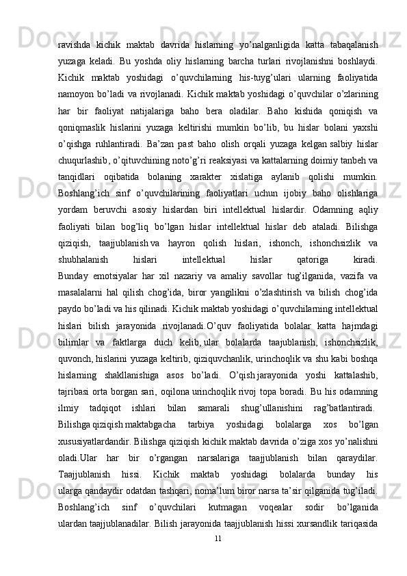 ravishda   kichik   maktab   davrida   hislarning   y о ’nalganligida   katta   tabaqalanish
yuzaga   keladi.   Bu   yoshda   oliy   hislarning   barcha   turlari   rivojlanishni   boshlaydi.
Kichik   maktab   yoshidagi   о ’quvchilarning   his-tuyg’ulari   ularning   faoliyatida
namoyon b о ’ladi  va rivojlanadi. Kichik maktab yoshidagi   о ’quvchilar   о ’zlarining
har   bir   faoliyat   natijalariga   baho   bera   oladilar.   Baho   kishida   qoniqish   va
qoniqmaslik   hislarini   yuzaga   keltirishi   mumkin   b о ’lib,   bu   hislar   bolani   yaxshi
о ’qishga   ruhlantiradi.   Ba’zan   past   baho   olish   orqali   yuzaga   kelgan   salbiy   hislar
chuqurlashib ,  о ’qituvchining not о ’g’ri reaksiyasi va kattalarning doimiy tanbeh va
tanqidlari   oqibatida   bolaning   xarakter   xislatiga   aylanib   qolishi   mumkin.
Boshlang’ich   sinf   о ’quvchilarining   faoliyatlari   uchun   ijobiy   baho   olishlariga
yordam   beruvchi   asosiy   hislardan   biri   intellektual   hislardir.   Odamning   aqliy
faoliyati   bilan   bog’liq   b о ’lgan   hislar   intellektual   hislar   deb   ataladi.   Bilishga
qiziqish,   taajjublanish   va   hayron   qolish   hislari ,   ishonch,   ishonchsizlik   va
shubhalanish   hislari   intellektual   hislar   qatoriga   kiradi.
Bunday   emotsiyalar   har   xil   nazariy   va   amaliy   savollar   tug’ilganida,   vazifa   va
masalalarni   hal   qilish   chog’ida,   biror   yangilikni   о ’zlashtirish   va   bilish   chog’ida
paydo b о ’ladi va his qilinadi. Kichik maktab yoshidagi  о ’quvchilarning intellektual
hislari   bilish   jarayonida   rivojlanadi. О ’quv   faoliyatida   bolalar   katta   hajmdagi
bilimlar   va   faktlarga   duch   kelib,   ular   bolalarda   taajublanish ,   ishonchsizlik,
quvonch,   hislarini yuzaga keltirib , qiziquvchanlik, urinchoqlik va shu kabi boshqa
hislarning   shakllanishiga   asos   b о ’ladi.   О ’qish   jarayonida   yoshi   kattalashib ,
tajribasi   orta   borgan   sari,   oqilona   urinchoqlik   rivoj   topa   boradi.   Bu   his   odamning
ilmiy   tadqiqot   ishlari   bilan   samarali   shug’ullanishini   rag’batlantiradi.  
Bilishga   qiziqish   maktabgacha   tarbiya   yoshidagi   bolalarga   xos   b о ’lgan
xususiyatlardandir. Bilishga qiziqish kichik maktab davrida  о ’ziga xos y о ’nalishni
oladi.Ular   har   bir   о ’rgangan   narsalariga   taajjublanish   bilan   qaraydilar.
Taajjublanish   hissi.   Kichik   maktab   yoshidagi   bolalarda   bunday   his
ularga   qandaydir odatdan tashqari , noma’lum biror narsa ta’sir qilganida tug’iladi.
Boshlang’ich   sinf   о ’quvchilari   kutmagan   voqealar   sodir   b о ’lganida
ulardan   taajjublanadilar. Bilish jarayonida taajjublanish hissi  xursandlik tariqasida
11