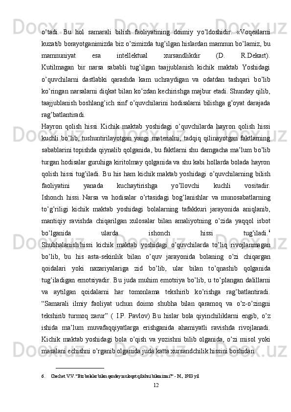 о ’tadi.   Bu   hol   samarali   bilish   faoliyatining   doimiy   y о ’ldoshidir.   «Voqealarni
kuzatib borayotganimizda biz  о ’zimizda tug’ilgan hislardan mamnun b о ’lamiz, bu
mamnuniyat   esa   intellektual   xursandlikdir   (D.   R.Dekart).
Kutilmagan   bir   narsa   sababli   tug’ilgan   taajjublanish   kichik   maktab   Yoshidagi
о ’quvchilarni   dastlabki   qarashda   kam   uchraydigan   va   odatdan   tashqari   b о ’lib
k о ’ringan narsalarni diqkat bilan k о ’zdan kechirishga majbur etadi. Shunday qilib,
taajjublanish boshlang’ich sinf   о ’quvchilarini hodisalarni  bilishga g’oyat  darajada
rag’batlantiradi.
Hayron   qolish   hissi.   Kichik   maktab   yoshidagi   о ’quvchilarda   hayron   qolish   hissi
kuchli   b о ’lib,   tushuntirilayotgan   yangi   materialni,   tadqiq   qilinayotgan   faktlarning
sabablarini   topishda qiynalib qolganida , bu faktlarni shu damgacha ma’lum b о ’lib
turgan hodisalar guruhiga kiritolmay qolganida va shu kabi hollarda bolada hayron
qolish hissi  tug’iladi. Bu his ham kichik maktab yoshidagi   о ’quvchilarning bilish
faoliyatini   yanada   kuchaytirishga   y о ’llovchi   kuchli   vositadir.
Ishonch   hissi.   Narsa   va   hodisalar   о ’rtasidagi   bog’lanishlar   va   munosabatlarning
t о ’g’riligi   kichik   maktab   yoshidagi   bolalarning   tafakkuri   jarayonida   aniqlanib,
mantiqiy   ravishda   chiqarilgan   xulosalar   bilan   amaliyotning   о ’zida   yaqqol   isbot
b о ’lganida   ularda   ishonch   hissi   tug’iladi. 6
Shubhalanish   hissi   kichik   maktab   yoshidagi   о ’quvchilarda   t о ’liq   rivojlanmagan
b о ’lib,   bu   his   asta-sekinlik   bilan   о ’quv   jarayonida   bolaning   о ’zi   chiqargan
qoidalari   yoki   nazariyalariga   zid   b о ’lib,   ular   bilan   t о ’qnashib   qolganida
tug’iladigan   emotsiyadir.  Bu   juda   muhim   emotsiya   b о ’lib,   u  t о ’plangan   dalillarni
va   aytilgan   qoidalarni   har   tomonlama   tekshirib   k о ’rishga   rag’batlantiradi.
“Samarali   ilmiy   faoliyat   uchun   doimo   shubha   bilan   qaramoq   va   о ’z- о ’zingni
tekshirib   turmoq   zarur”   (   I.P.   Pavlov)   Bu   hislar   bola   qiyinchiliklarni   engib,   о ’z
ishida   ma’lum   muvafaqqiyatlarga   erishganida   ahamiyatli   ravishda   rivojlanadi.
Kichik   maktab   yoshidagi   bola   о ’qish   va   yozishni   bilib   olganida,   о ’zi   misol   yoki
masalani echishni  о ’rganib olganida juda katta xursandchilik hissini boshidan 
______________________
6. Chechet V.V. "Biz bolalar bilan qanday muloqot qilishni bilamizmi?" - M., 1983 yil
12