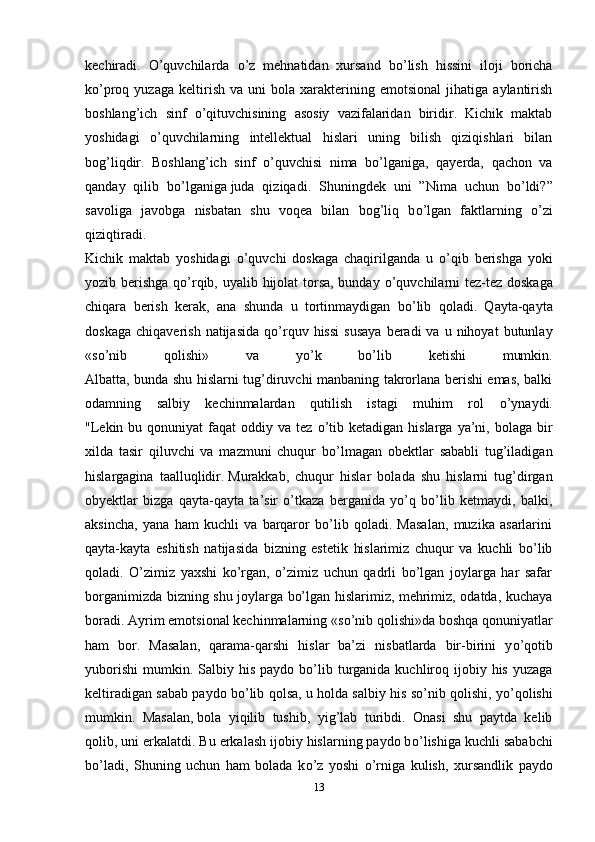 kechiradi.   О ’quvchilarda   о ’z   mehnatidan   xursand   b о ’lish   hissini   iloji   boricha
k о ’proq  yuzaga   keltirish   va   uni   bola   xarakterining  emotsional   jihatiga   aylantirish
boshlang’ich   sinf   о ’qituvchisining   asosiy   vazifalaridan   biridir.   Kichik   maktab
yoshidagi   о ’quvchilarning   intellektual   hislari   uning   bilish   qiziqishlari   bilan
bog’liqdir.   Boshlang’ich   sinf   о ’quvchisi   nima   b о ’lganiga,   qayerda,   qachon   va
qanday   qilib   b о ’lganiga   juda   qiziqadi .   Shuningdek   uni   ”Nima   uchun   b о ’ldi?”
savoliga   javobga   nisbatan   shu   voqea   bilan   bog’liq   b о ’lgan   faktlarning   о ’zi
qiziqtiradi.
Kichik   maktab   yoshidagi   о ’quvchi   doskaga   chaqirilganda   u   о ’qib   berishga   yoki
yozib berishga q о ’rqib, uyalib hijolat torsa, bunday   о ’quvchilarni  tez-tez doskaga
chiqara   berish   kerak,   ana   shunda   u   tortinmaydigan   b о ’lib   qoladi.   Qayta-qayta
doskaga   chiqaverish  natijasida   q о ’rquv  hissi   susaya  beradi   va  u  nihoyat  butunlay
«s о ’nib   qolishi»   va   y о ’k   b о ’lib   ketishi   mumkin.
Albatta, bunda shu hislarni tug’diruvchi manbaning takrorlana berishi emas, balki
odamning   salbiy   kechinmalardan   qutilish   istagi   muhim   rol   о ’ynaydi.
"Lekin  bu  qonuniyat  faqat  oddiy  va tez   о ’tib  ketadigan  hislarga  ya’ni, bolaga  bir
xilda   tasir   qiluvchi   va   mazmuni   chuqur   b о ’lmagan   obektlar   sababli   tug’iladigan
hislargagina   taalluqlidir.   Murakkab ,   chuqur   hislar   bolada   shu   hislarni   tug’dirgan
obyektlar   bizga   qayta-qayta   ta’sir   о’tkaza   berganida   yо’q   bо’lib   ketmaydi,   balki,
aksincha,   yana   ham   kuchli   va   barqaror   bо’lib   qoladi.   Masalan,   muzika   asarlarini
qayta-kayta   eshitish   natijasida   bizning   estetik   hislarimiz   chuqur   va   kuchli   bо’lib
qoladi.   О’zimiz   yaxshi   kо’rgan,   о’zimiz   uchun   qadrli   bо’lgan   joylarga   har   safar
borganimizda bizning shu joylarga bо’lgan hislarimiz, mehrimiz, odatda, kuchaya
boradi.  Ayrim emotsional kechinmalarning «s о ’nib qolishi»da boshqa qonuniyatlar
ham   bor.   Masalan,   qarama-qarshi   hislar   ba’zi   nisbatlarda   bir-birini   y о ’qotib
yuborishi  mumkin. Salbiy  his  paydo b о ’lib  turganida  kuchliroq ijobiy his  yuzaga
keltiradigan sabab paydo b о ’lib qolsa, u holda salbiy his s о ’nib qolishi, y о ’qolishi
mumkin.   Masalan,   bola   yiqilib   tushib ,   yig’lab   turibdi.   Onasi   shu   paytda   kelib
qolib, uni erkalatdi. Bu erkalash ijobiy hislarning paydo b о ’lishiga kuchli sababchi
b о ’ladi,   Shuning   uchun   ham   bolada   k о ’z   yoshi   о ’rniga   kulish,   xursandlik   paydo
13 