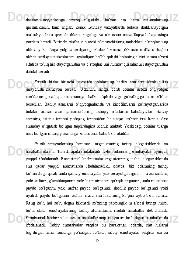 darslarini   tayyorlashga   tezroq   ulgurishi ,   ba’zan   esa   hatto   ota-onalarning
qarshiliklarini   ham   engishi   kerak.   Bunday   vaziyatlarda   bolada   shakllanayotgan
ma’suliyat   hissi   qiyinchiliklarni   engishga   va   о ’z   ishini   muvaffaqiyatli   bajarishiga
yordam  beradi.  Birinchi  sinfda   о ’quvchi   о ’qituvchisinng   tanbehlari   о ’rtoqlarining
oldida   yoki   о ’ziga   yolg’iz   berilganiga   e’tibor   bermasa,   ikkinchi   sinfda   о ’rtoqlari
oldida berilgan tanbehlardan uyaladigan b о ’lib qolishi bolaning  о ’zini jamoa a’zosi
sifatida t о ’liq his etayotganidan va  о ’rtoqlari uni hurmat qilishlarini istayotganidan
dalolat beradi.
Estetik   hislar   birinchi   navbatda   bolalarning   badiiy   asarlarni   idrok   qilish
jarayonida   namoyon   b о ’ladi.   Uchinchi   sinfga   borib   bolalar   ustozi   о ’qiyotgan
she’rlarning   nafaqat   mazmuniga,   balki   о ’qilishidagi   g о ’zalligiga   ham   e’tibor
beradilar.   Badiiy   asarlarni   о ’qiyotganlarida   va   kinofilmlarni   k о ’rayotganlarida
bolalar   asosan   asar   qahramonlaring   axloqiy   sifatlarini   baholaydilar.   Badiiy
asarning   estetik   tomoni   pedagog   tomonidan   bolalarga   k о ’rsatilishi   kerak.   Ana
shunday   о ’rgatish   b о ’lgan   taqdirdagina   kichik   maktab   Yoshidagi   bolalar   ularga
mos b о ’lgan musiqiy asarlarga emotsional baho bera oladilar.
Psixik   jarayonlarning   hammasi   organizmning   tashqi   o’zgarishlarida   va
harakatlarida m a ‘lum darajada ifodalanadi. Lekin odamning emotsiyalari ayniqsa,
yaqqol   ifodalanadi.   Emotsional   kechinmalar   organizmning   tashqi   o’zgarishlarida
shu   qadar   yaqqol   alomatlarda   ifodalanadiki,   odatda,   biz   odamning   tashqi
ko’rinishiga qarab unda qanday emotsiyalar yuz berayotganligini — u xursandmi,
yoki xafami, g’azablanganmi yoki biror nimadan qo’rqib turganmi, unda muhabbat
paydo   bo’lganmi   yoki   nafrat   paydo   bo’lganmi,   shodlik   paydo   bo’lganmi   yoki
uyalish   paydo   bo’lganmi,   xullas,   mana   shu   hislarning   ko’pini   aytib   bera   olamiz.
Rang   ko’r,   hoi   so’r,   degan   hikmatli   so’zning   psixologik   m   a’nosi   bunga   misol
bo’la   oladi.   emotsiyalarning   tashqi   alomatlarini   ifodali   harakatlar   deb   ataladi.
Emotsional   kechinmalar   awalo   muskullarning   ixtiyorsiz   bo’ladigan   harakatlarida
ifodalanadi.   Ijobiy   emotsiyalar   vaqtida   bu   harakatlar,   odatda,   shu   hislarni
tug’dirgan   narsa   tomonga   yo’nalgan   bo’ladi,   salbiy   emotsiyalar   vaqtida   esa   bu
15 