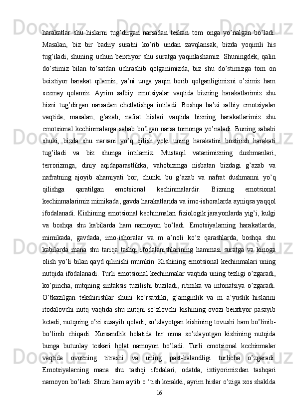 harakatlar   shu   hislarni   tug’dirgan   narsadan   teskari   tom   onga   yo’nalgan   bo’ladi.
Masalan,   biz   bir   badiiy   suratni   ko’rib   undan   zavqlansak,   bizda   yoqimli   his
tug’iladi,   shuning   uchun   beixtiyor   shu   suratga   yaqinlashamiz.   Shuningdek,   qalin
do’stimiz   bilan   to’satdan   uchrashib   qolganimizda,   biz   shu   do’stimizga   tom   on
beixtiyor   harakat   qilamiz,   ya’ni   unga   yaqin   borib   qolganligimizni   o’zimiz   ham
sezmay   qolamiz.   Ayrim   salbiy   emotsiyalar   vaqtida   bizning   harakatlarimiz   shu
hisni   tug’dirgan   narsadan   chetlatishga   intiladi.   Boshqa   ba’zi   salbiy   emotsiyalar
vaqtida,   masalan,   g’azab,   nafrat   hislari   vaqtida   bizning   harakatlarimiz   shu
emotsional kechinmalarga sabab bo’lgan narsa tomonga yo’naladi. Buning sababi
shuki,   bizda   shu   narsani   yo’q   qilish   yoki   uning   harakatini   bostirish   harakati
tug’iladi   va   biz   shunga   intilamiz.   Mustaqil   vatanimizning   dushmanlari,
terrorizmga,   diniy   aqidaparastlikka,   vahobizmga   nisbatan   bizdagi   g’azab   va
nafratning   ajoyib   ahamiyati   bor,   chunki   bu   g’azab   va   nafrat   dushmanni   yo’q
qilishga   qaratilgan   emotsional   kechinmalardir.   Bizning   emotsional
kechinmalarimiz mimikada, gavda harakatlarida va imo-ishoralarda ayniqsa yaqqol
ifodalanadi. Kishining emotsional kechinmalari fiziologik jarayonlarda yig’i, kulgi
va   boshqa   shu   kabilarda   ham   namoyon   bo’ladi.   Emotsiyalarning   harakatlarda,
mimikada,   gavdada,   imo-ishoralar   va   m   a’noli   ko’z   qarashlarda,   boshqa   shu
kabilarda   mana   shu   tariqa   tashqi   ifodalanishlarining   hammasi   suratga   va   kinoga
olish yo’li bilan qayd qilinishi mumkin. Kishining emotsional kechinmalari uning
nutqida ifodalanadi. Turli emotsional kechinmalar vaqtida uning tezligi o’zgaradi,
ko’pincha,   nutqning   sintaksis   tuzilishi   buziladi,   ritmika   va   intonatsiya   o’zgaradi.
O’tkazilgan   tekshirishlar   shuni   ko’rsatdiki,   g’amginlik   va   m   a’yuslik   hislarini
itodalovchi   nutq   vaqtida   shu   nutqni   so’zlovchi   kishining   ovozi   beixtiyor   pasayib
ketadi, nutqning o’zi susayib qoladi, so’zlayotgan kishining tovushi ham bo’linib-
bo’linib   chiqadi.   Xursandlik   holatida   bir   nima   so’zlayotgan   kishining   nutqida
bunga   butunlay   teskari   holat   namoyon   bo’ladi.   Turli   emotsional   kechinmalar
vaqtida   ovozning   titrashi   va   uning   past-balandligi   turlicha   o’zgaradi.
Emotsiyalarning   mana   shu   tashqi   ifodalari,   odatda,   ixtiyorimizdan   tashqari
namoyon bo’ladi. Shuni ham aytib o ‘tish kerakki, ayrim hislar o’ziga xos shaklda
16 