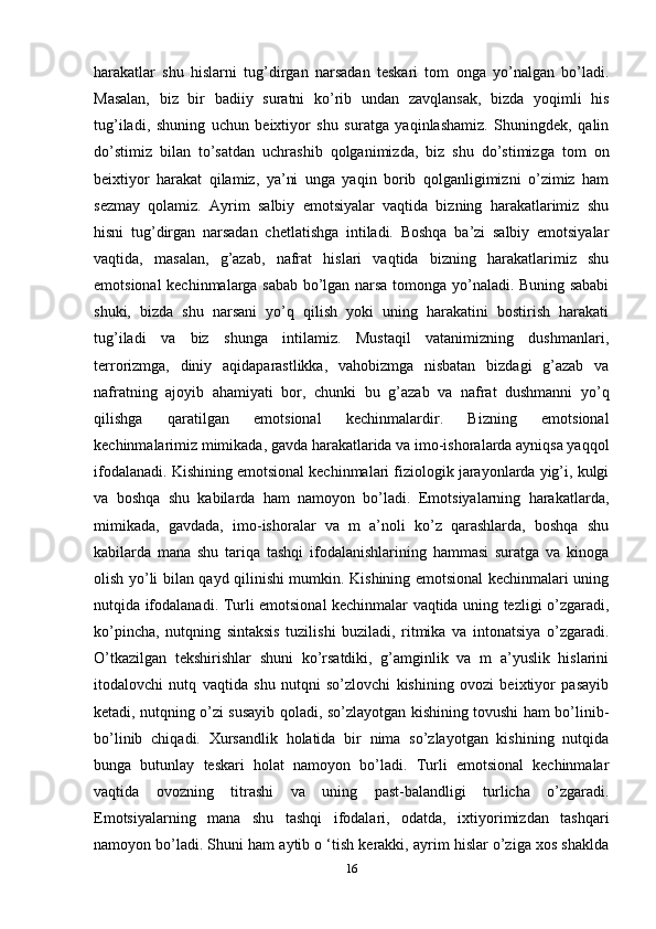 harakatlar   shu   hislarni   tug’dirgan   narsadan   teskari   tom   onga   yo’nalgan   bo’ladi.
Masalan,   biz   bir   badiiy   suratni   ko’rib   undan   zavqlansak,   bizda   yoqimli   his
tug’iladi,   shuning   uchun   beixtiyor   shu   suratga   yaqinlashamiz.   Shuningdek,   qalin
do’stimiz   bilan   to’satdan   uchrashib   qolganimizda,   biz   shu   do’stimizga   tom   on
beixtiyor   harakat   qilamiz,   ya’ni   unga   yaqin   borib   qolganligimizni   o’zimiz   ham
sezmay   qolamiz.   Ayrim   salbiy   emotsiyalar   vaqtida   bizning   harakatlarimiz   shu
hisni   tug’dirgan   narsadan   chetlatishga   intiladi.   Boshqa   ba’zi   salbiy   emotsiyalar
vaqtida,   masalan,   g’azab,   nafrat   hislari   vaqtida   bizning   harakatlarimiz   shu
emotsional kechinmalarga sabab bo’lgan narsa tomonga yo’naladi. Buning sababi
shuki,   bizda   shu   narsani   yo’q   qilish   yoki   uning   harakatini   bostirish   harakati
tug’iladi   va   biz   shunga   intilamiz.   Mustaqil   vatanimizning   dushmanlari,
terrorizmga,   diniy   aqidaparastlikka,   vahobizmga   nisbatan   bizdagi   g’azab   va
nafratning   ajoyib   ahamiyati   bor,   chunki   bu   g’azab   va   nafrat   dushmanni   yo’q
qilishga   qaratilgan   emotsional   kechinmalardir.   Bizning   emotsional
kechinmalarimiz mimikada, gavda harakatlarida va imo-ishoralarda ayniqsa yaqqol
ifodalanadi. Kishining emotsional kechinmalari fiziologik jarayonlarda yig’i, kulgi
va   boshqa   shu   kabilarda   ham   namoyon   bo’ladi.   Emotsiyalarning   harakatlarda,
mimikada,   gavdada,   imo-ishoralar   va   m   a’noli   ko’z   qarashlarda,   boshqa   shu
kabilarda   mana   shu   tariqa   tashqi   ifodalanishlarining   hammasi   suratga   va   kinoga
olish yo’li bilan qayd qilinishi mumkin. Kishining emotsional kechinmalari uning
nutqida ifodalanadi. Turli emotsional kechinmalar vaqtida uning tezligi o’zgaradi,
ko’pincha,   nutqning   sintaksis   tuzilishi   buziladi,   ritmika   va   intonatsiya   o’zgaradi.
O’tkazilgan   tekshirishlar   shuni   ko’rsatdiki,   g’amginlik   va   m   a’yuslik   hislarini
itodalovchi   nutq   vaqtida   shu   nutqni   so’zlovchi   kishining   ovozi   beixtiyor   pasayib
ketadi, nutqning o’zi susayib qoladi, so’zlayotgan kishining tovushi ham bo’linib-
bo’linib   chiqadi.   Xursandlik   holatida   bir   nima   so’zlayotgan   kishining   nutqida
bunga   butunlay   teskari   holat   namoyon   bo’ladi.   Turli   emotsional   kechinmalar
vaqtida   ovozning   titrashi   va   uning   past-balandligi   turlicha   o’zgaradi.
Emotsiyalarning   mana   shu   tashqi   ifodalari,   odatda,   ixtiyorimizdan   tashqari
namoyon bo’ladi. Shuni ham aytib o ‘tish kerakki, ayrim hislar o’ziga xos shaklda
16