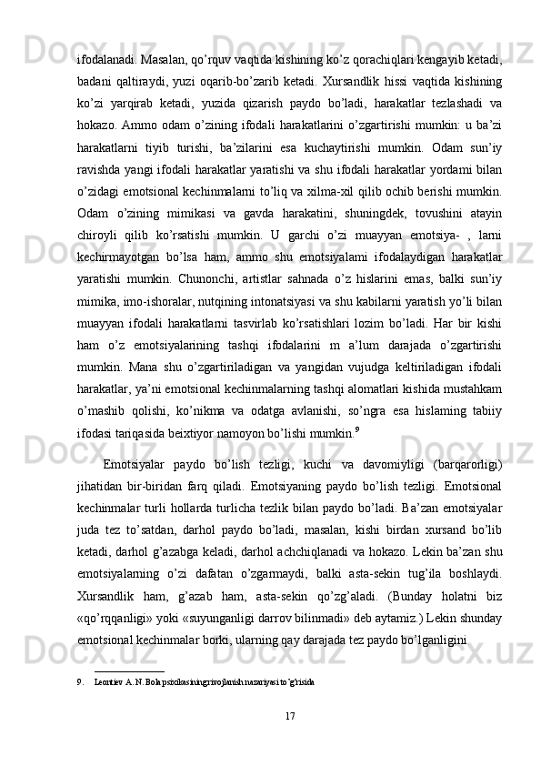 ifodalanadi. Masalan, qo’rquv vaqtida kishining ko’z qorachiqlari kengayib ketadi,
badani   qaltiraydi,   yuzi   oqarib-bo’zarib   ketadi.   Xursandlik   hissi   vaqtida   kishining
ko’zi   yarqirab   ketadi,   yuzida   qizarish   paydo   bo’ladi,   harakatlar   tezlashadi   va
hokazo.   Ammo   odam   o’zining   ifodali   harakatlarini   o’zgartirishi   mumkin:   u   ba’zi
harakatlarni   tiyib   turishi,   ba’zilarini   esa   kuchaytirishi   mumkin.   Odam   sun’iy
ravishda  yangi ifodali harakatlar yaratishi  va shu ifodali  harakatlar  yordami  bilan
o’zidagi emotsional kechinmalarni to’liq va xilma-xil qilib ochib berishi mumkin.
Odam   o’zining   mimikasi   va   gavda   harakatini,   shuningdek,   tovushini   atayin
chiroyli   qilib   ko’rsatishi   mumkin.   U   garchi   o’zi   muayyan   emotsiya-   ,   larni
kechirmayotgan   bo’lsa   ham,   ammo   shu   emotsiyalami   ifodalaydigan   harakatlar
yaratishi   mumkin.   Chunonchi,   artistlar   sahnada   o’z   hislarini   emas,   balki   sun’iy
mimika, imo-ishoralar, nutqining intonatsiyasi va shu kabilarni yaratish yo’li bilan
muayyan   ifodali   harakatlarni   tasvirlab   ko’rsatishlari   lozim   bo’ladi.   Har   bir   kishi
ham   o’z   emotsiyalarining   tashqi   ifodalarini   m   a’lum   darajada   o’zgartirishi
mumkin.   Mana   shu   o’zgartiriladigan   va   yangidan   vujudga   keltiriladigan   ifodali
harakatlar, ya’ni emotsional kechinmalarning tashqi alomatlari kishida mustahkam
o’mashib   qolishi,   ko’nikma   va   odatga   avlanishi,   so’ngra   esa   hislaming   tabiiy
ifodasi tariqasida beixtiyor namoyon bo’lishi mumkin. 9
Emotsiyalar   paydo   bo’lish   tezligi,   kuchi   va   davomiyligi   (barqarorligi)
jihatidan   bir-biridan   farq   qiladi.   Emotsiyaning   paydo   bo’lish   tezligi.   Emotsional
kechinmalar   turli  hollarda  turlicha   tezlik  bilan   paydo  bo’ladi.  Ba’zan   emotsiyalar
juda   tez   to’satdan,   darhol   paydo   bo’ladi,   masalan,   kishi   birdan   xursand   bo’lib
ketadi, darhol g’azabga keladi, darhol achchiqlanadi va hokazo. Lekin ba’zan shu
emotsiyalarning   o’zi   dafatan   o’zgarmaydi,   balki   asta-sekin   tug’ila   boshlaydi.
Xursandlik   ham,   g’azab   ham,   asta-sekin   qo’zg’aladi.   (Bunday   holatni   biz
«qo’rqqanligi» yoki «suyunganligi darrov bilinmadi» deb aytamiz.) Lekin shunday
emotsional kechinmalar borki, ularning qay darajada tez paydo bo’lganligini 
_________________
9. Leontiev A. N. Bola psixikasining rivojlanish nazariyasi to’g’risida
17 