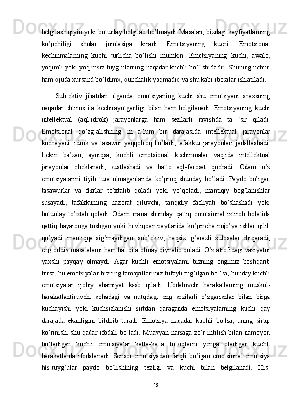 belgilash qiyin yoki butunlay belgilab bo’lmaydi. Masalan, bizdagi kayfiyatlarning
ko’pchiligi   shular   jumlasiga   kiradi.   Emotsiyaning   kuchi.   Emotsional
kechinmalarning   kuchi   turlicha   bo’lishi   mumkin.   Emotsiyaning   kuchi,   awalo,
yoqimli yoki yoqimsiz tuyg’ularning naqadar kuchli bo’Iishidadir. Shuning uchun
ham «juda xursand bo’ldim», «unchalik yoqmadi» va shu kabi iboralar ishlatiladi. 
Sub’ektiv   jihatdan   olganda,   emotsiyaning   kuchi   shu   emotsiyani   shaxsning
naqadar   ehtiros   ila   kechirayotganligi   bilan   ham   belgilanadi.   Emotsiyaning   kuchi
intellektual   (aql-idrok)   jarayonlarga   ham   sezilarli   ravishda   ta   ‘sir   qiladi.
Emotsional   qo’zg’alishning   m   a’lum   bir   darajasida   intellektual   jarayonlar
kuchayadi:   idrok   va   tasawur   yaqqolroq   bo’ladi,   tafakkur   jarayonlari   jadallashadi.
Lekin   ba’zan,   ayniqsa,   kuchli   emotsional   kechinmalar   vaqtida   intellektual
jarayonlar   cheklanadi,   sustlashadi   va   hatto   aql-farosat   qochadi.   Odam   o’z
emotsiyalarini   tiyib   tura   olmaganlarida   ko’proq   shunday   bo’ladi.   Paydo   bo’igan
tasawurlar   va   fikrlar   to’xtalib   qoladi   yoki   yo’qoladi,   mantiqiy   bog’lanishlar
susayadi,   tafakkurning   nazorat   qiluvchi,   tanqidiy   faoliyati   bo’shashadi   yoki
butunlay   to’xtab   qoladi.   Odam   mana   shunday   qattiq   emotsional   iztirob   holatida
qattiq hayajonga tushgan yoki hovliqqan paytlarida ko’pincha nojo’ya ishlar qilib
qo’yadi,   mantiqqa   sig’maydigan,   sub’ektiv,   haqsiz,   g’arazli   xulosalar   chiqaradi,
eng oddiy masalalarni ham hal qila olmay qiynalib qoladi. O’z atrofidagi vaziyatni
yaxshi   payqay   olmaydi.   Agar   kuchli   emotsiyalami   bizning   ongimiz   boshqarib
tursa, bu emotsiyalar bizning tamoyillarimiz tufayli tug’ilgan bo’lsa, bunday kuchli
emotsiyalar   ijobiy   ahamiyat   kasb   qiladi.   Ifodalovchi   harakatlarning   muskul-
harakatlantiruvchi   sohadagi   va   nutqdagi   eng   sezilarli   o’zgarishlar   bilan   birga
kuchayishi   yoki   kuchsizlanishi   sirtdan   qaraganda   emotsiyalarning   kuchi   qay
darajada   ekanligini   bildirib   turadi.   Emotsiya   naqadar   kuchli   bo’lsa,   uning   sirtqi
ko’rinishi shu qadar ifodali bo’ladi. Muayyan narsaga zo’r intilish bilan namoyon
bo’ladigan   kuchli   emotsiyalar   katta-katta   to’siqlarni   yenga   oladigan   kuchli
harakatlarda   ifodalanadi.   Sensor   emotsiyadan   farqli   bo’igan   emotsional   emotsiya
his-tuyg’ular   paydo   bo’lishining   tezligi   va   kuchi   bilan   belgilanadi.   His-
18 