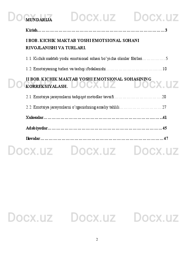 MUNDARIJA
Kirish………………………………………………………………………………3
I BOB. KICHIK MAKTAB YOSHI EMOTSIONAL SOHANI 
RIVOJLANISHI VA TURLARI.
1.1. Kichik maktab yoshi emotsional sohasi bo’yicha olimlar fikrlari……………..5
1.2. Emotsiyaning turlari va tashqi ifodalanishi…………………………….……10
II BOB. KICHIK MAKTAB YOSHI EMOTSIONAL SOHASINING 
KORREKSIYALASH.
2.1. Emotsiya jarayonlarni tadqiqot metodlar tavsifi…………………………….20
2.2. Emotsiya jarayonlarni o’rganishning amaliy tahlili…………………………27
Xulosalar………………………………………………………………….……...41
Adabiyotlar………………………………………………………………………45
Ilovalar……………………………………………………………………………47
2 