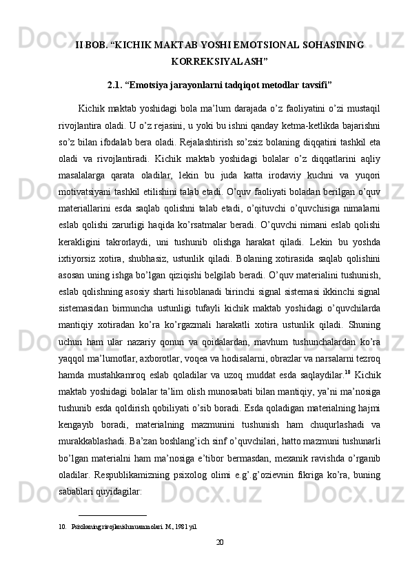 II BOB. “KICHIK MAKTAB YOSHI EMOTSIONAL SOHASINING
KORREKSIYALASH”
2.1. “Emotsiya jarayonlarni tadqiqot metodlar tavsifi”
Kichik  maktab  yoshidagi   bola   ma’lum  darajada  o’z  faoliyatini   o’zi  mustaqil
rivojlantira oladi. U o’z rejasini, u yoki bu ishni qanday ketma-ketlikda bajarishni
so’z bilan ifodalab bera oladi. Rejalashtirish so’zsiz bolaning diqqatini tashkil eta
oladi   va   rivojlantiradi.   Kichik   maktab   yoshidagi   bolalar   o’z   diqqatlarini   aqliy
masalalarga   qarata   oladilar,   lekin   bu   juda   katta   irodaviy   kuchni   va   yuqori
motivatsiyani tashkil etilishini talab etadi. O’quv faoliyati boladan berilgan o’quv
materiallarini   esda   saqlab   qolishni   talab   etadi,   o’qituvchi   o’quvchisiga   nimalarni
eslab   qolishi   zarurligi   haqida   ko’rsatmalar   beradi.   O’quvchi   nimani   eslab   qolishi
kerakligini   takrorlaydi,   uni   tushunib   olishga   harakat   qiladi.   Lekin   bu   yoshda
ixtiyorsiz   xotira,   shubhasiz,   ustunlik   qiladi.   Bolaning   xotirasida   saqlab   qolishini
asosan uning ishga bo’lgan qiziqishi belgilab beradi. O’quv materialini tushunish,
eslab qolishning asosiy sharti hisoblanadi birinchi signal sistemasi  ikkinchi signal
sistemasidan   birmuncha   ustunligi   tufayli   kichik   maktab   yoshidagi   o’quvchilarda
mantiqiy   xotiradan   ko’ra   ko’rgazmali   harakatli   xotira   ustunlik   qiladi.   Shuning
uchun   ham   ular   nazariy   qonun   va   qoidalardan,   mavhum   tushunchalardan   ko’ra
yaqqol ma’lumotlar, axborotlar, voqea va hodisalarni, obrazlar va narsalarni tezroq
hamda   mustahkamroq   eslab   qoladilar   va   uzoq   muddat   esda   saqlaydilar. 10
  Kichik
maktab yoshidagi bolalar ta’lim olish munosabati bilan mantiqiy, ya’ni ma’nosiga
tushunib esda qoldirish qobiliyati o’sib boradi. Esda qoladigan materialning hajmi
kengayib   boradi,   materialning   mazmunini   tushunish   ham   chuqurlashadi   va
murakkablashadi. Ba’zan boshlang’ich sinf o’quvchilari, hatto mazmuni tushunarli
bo’lgan   materialni   ham   ma’nosiga   e’tibor   bermasdan,   mexanik   ravishda   o’rganib
oladilar.   Respublikamizning   psixolog   olimi   e.g’.g’ozievnin   fikriga   ko’ra,   buning
sabablari quyidagilar:
______________________
10. Psixikaning rivojlanish muammolari. M., 1981 yil.
20 