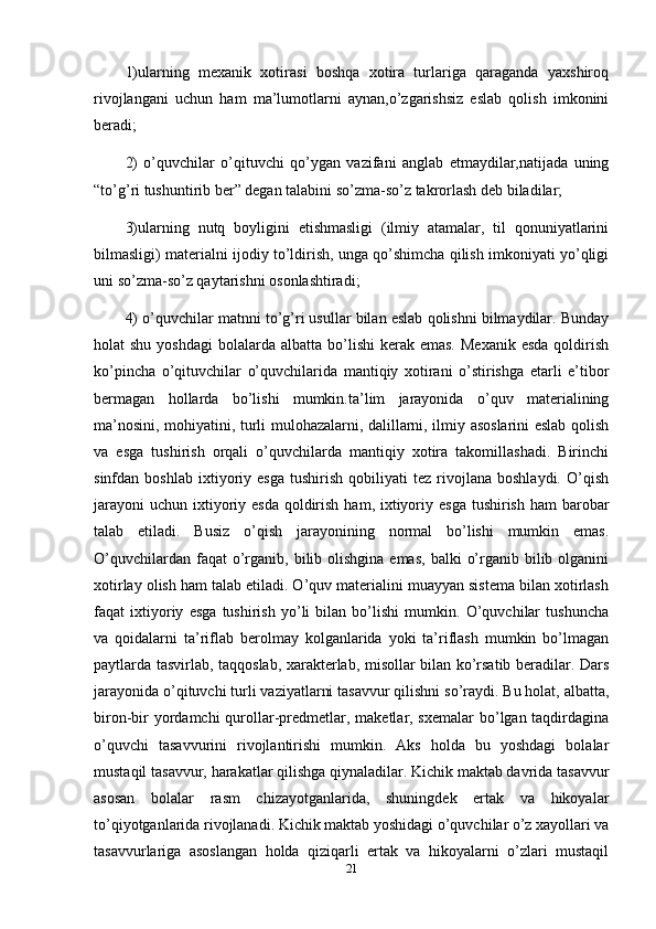 1)ularning   mexanik   xotirasi   boshqa   xotira   turlariga   qaraganda   yaxshiroq
rivojlangani   uchun   ham   ma’lumotlarni   aynan,o’zgarishsiz   eslab   qolish   imkonini
beradi; 
2)   o’quvchilar   o’qituvchi   qo’ygan   vazifani   anglab   etmaydilar,natijada   uning
“to’g’ri tushuntirib ber” degan talabini so’zma-so’z takrorlash deb biladilar;
3)ularning   nutq   boyligini   etishmasligi   (ilmiy   atamalar,   til   qonuniyatlarini
bilmasligi) materialni ijodiy to’ldirish, unga qo’shimcha qilish imkoniyati yo’qligi
uni so’zma-so’z qaytarishni osonlashtiradi; 
4) o’quvchilar matnni to’g’ri usullar bilan eslab qolishni bilmaydilar. Bunday
holat  shu  yoshdagi  bolalarda  albatta  bo’lishi   kerak emas.   Mexanik  esda  qoldirish
ko’pincha   o’qituvchilar   o’quvchilarida   mantiqiy   xotirani   o’stirishga   etarli   e’tibor
bermagan   hollarda   bo’lishi   mumkin.ta’lim   jarayonida   o’quv   materialining
ma’nosini, mohiyatini, turli mulohazalarni, dalillarni, ilmiy asoslarini eslab qolish
va   esga   tushirish   orqali   o’quvchilarda   mantiqiy   xotira   takomillashadi.   Birinchi
sinfdan  boshlab   ixtiyoriy  esga   tushirish   qobiliyati   tez  rivojlana   boshlaydi.   O’qish
jarayoni  uchun ixtiyoriy esda  qoldirish  ham, ixtiyoriy esga  tushirish ham  barobar
talab   etiladi.   Busiz   o’qish   jarayonining   normal   bo’lishi   mumkin   emas.
O’quvchilardan  faqat  o’rganib,  bilib olishgina  emas,  balki   o’rganib  bilib  olganini
xotirlay olish ham talab etiladi. O’quv materialini muayyan sistema bilan xotirlash
faqat   ixtiyoriy   esga   tushirish   yo’li   bilan   bo’lishi   mumkin.   O’quvchilar   tushuncha
va   qoidalarni   ta’riflab   berolmay   kolganlarida   yoki   ta’riflash   mumkin   bo’lmagan
paytlarda tasvirlab, taqqoslab, xarakterlab, misollar bilan ko’rsatib beradilar. Dars
jarayonida o’qituvchi turli vaziyatlarni tasavvur qilishni so’raydi. Bu holat, albatta,
biron-bir  yordamchi  qurollar-predmetlar, maketlar, sxemalar  bo’lgan taqdirdagina
o’quvchi   tasavvurini   rivojlantirishi   mumkin.   Aks   holda   bu   yoshdagi   bolalar
mustaqil tasavvur, harakatlar qilishga qiynaladilar. Kichik maktab davrida tasavvur
asosan   bolalar   rasm   chizayotganlarida,   shuningdek   ertak   va   hikoyalar
to’qiyotganlarida rivojlanadi. Kichik maktab yoshidagi o’quvchilar o’z xayollari va
tasavvurlariga   asoslangan   holda   qiziqarli   ertak   va   hikoyalarni   o’zlari   mustaqil
21