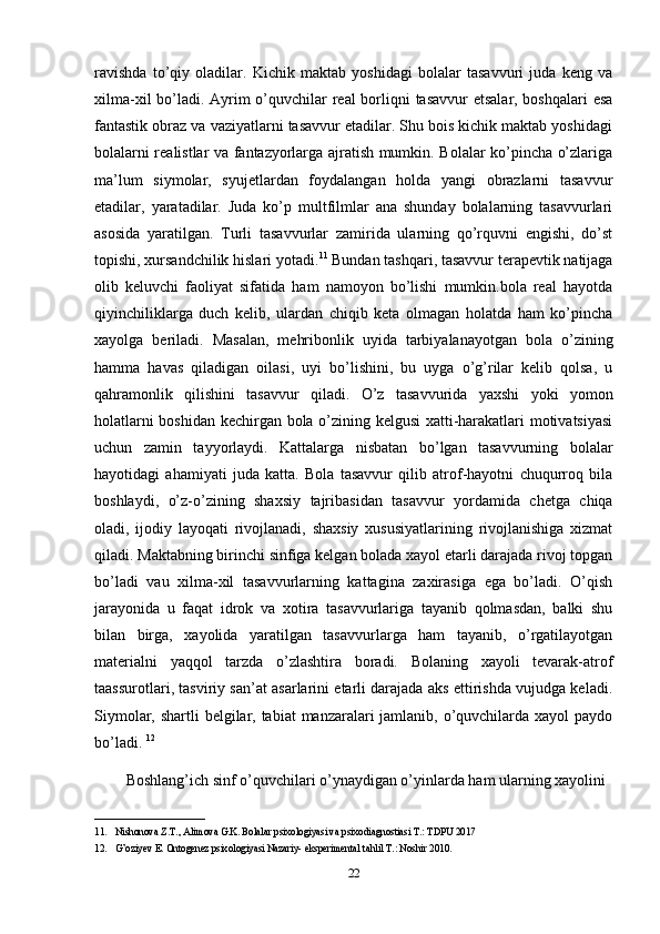 ravishda   to’qiy   oladilar.   Kichik   maktab   yoshidagi   bolalar   tasavvuri   juda   keng   va
xilma-xil  bo’ladi. Ayrim  o’quvchilar real  borliqni tasavvur  etsalar, boshqalari  esa
fantastik obraz va vaziyatlarni tasavvur etadilar. Shu bois kichik maktab yoshidagi
bolalarni realistlar va fantazyorlarga ajratish mumkin. Bolalar ko’pincha o’zlariga
ma’lum   siymolar,   syujetlardan   foydalangan   holda   yangi   obrazlarni   tasavvur
etadilar,   yaratadilar.   Juda   ko’p   multfilmlar   ana   shunday   bolalarning   tasavvurlari
asosida   yaratilgan.   Turli   tasavvurlar   zamirida   ularning   qo’rquvni   engishi,   do’st
topishi, xursandchilik hislari yotadi. 11
 Bundan tashqari, tasavvur terapevtik natijaga
olib   keluvchi   faoliyat   sifatida   ham   namoyon   bo’lishi   mumkin.bola   real   hayotda
qiyinchiliklarga   duch   kelib,   ulardan   chiqib   keta   olmagan   holatda   ham   ko’pincha
xayolga   beriladi.   Masalan,   mehribonlik   uyida   tarbiyalanayotgan   bola   o’zining
hamma   havas   qiladigan   oilasi,   uyi   bo’lishini,   bu   uyga   o’g’rilar   kelib   qolsa,   u
qahramonlik   qilishini   tasavvur   qiladi.   O’z   tasavvurida   yaxshi   yoki   yomon
holatlarni boshidan kechirgan bola o’zining kelgusi xatti-harakatlari motivatsiyasi
uchun   zamin   tayyorlaydi.   Kattalarga   nisbatan   bo’lgan   tasavvurning   bolalar
hayotidagi   ahamiyati   juda   katta.   Bola   tasavvur   qilib   atrof-hayotni   chuqurroq   bila
boshlaydi,   o’z-o’zining   shaxsiy   tajribasidan   tasavvur   yordamida   chetga   chiqa
oladi,   ijodiy   layoqati   rivojlanadi,   shaxsiy   xususiyatlarining   rivojlanishiga   xizmat
qiladi. Maktabning birinchi sinfiga kelgan bolada xayol etarli darajada rivoj topgan
bo’ladi   vau   xilma-xil   tasavvurlarning   kattagina   zaxirasiga   ega   bo’ladi.   O’qish
jarayonida   u   faqat   idrok   va   xotira   tasavvurlariga   tayanib   qolmasdan,   balki   shu
bilan   birga,   xayolida   yaratilgan   tasavvurlarga   ham   tayanib,   o’rgatilayotgan
materialni   yaqqol   tarzda   o’zlashtira   boradi.   Bolaning   xayoli   tevarak-atrof
taassurotlari, tasviriy san’at asarlarini etarli darajada aks ettirishda vujudga keladi.
Siymolar, shartli belgilar, tabiat  manzaralari jamlanib, o’quvchilarda xayol paydo
bo’ladi.  12
Boshlang’ich sinf o’quvchilari o’ynaydigan o’yinlarda ham ularning xayolini 
______________________
11. Nishonova Z.T., Alimova G.K. Bolalar psixologiyasi va psixodiagnostiasi T.: TDPU 2017
12. G’oziyev E. Ontogenez psixologiyasi Nazariy- eksperimental tahlil T.: Noshir 2010.
22 