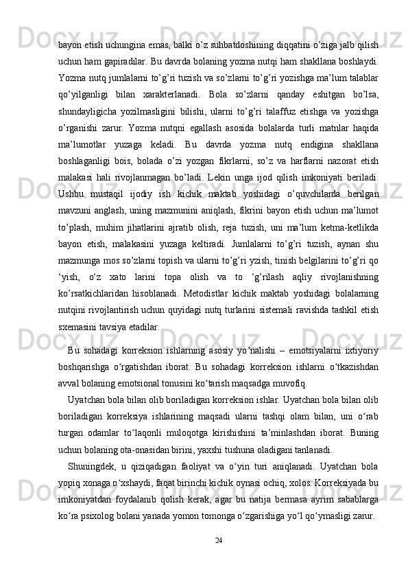 bayon etish uchungina emas, balki o’z suhbatdoshining diqqatini o’ziga jalb qilish
uchun ham gapiradilar. Bu davrda bolaning yozma nutqi ham shakllana boshlaydi.
Yozma nutq jumlalarni to’g’ri tuzish va so’zlarni to’g’ri yozishga ma’lum talablar
qo’yilganligi   bilan   xarakterlanadi.   Bola   so’zlarni   qanday   eshitgan   bo’lsa,
shundayligicha   yozilmasligini   bilishi,   ularni   to’g’ri   talaffuz   etishga   va   yozishga
o’rganishi   zarur.   Yozma   nutqni   egallash   asosida   bolalarda   turli   matnlar   haqida
ma’lumotlar   yuzaga   keladi.   Bu   davrda   yozma   nutq   endigina   shakllana
boshlaganligi   bois,   bolada   o’zi   yozgan   fikrlarni,   so’z   va   harflarni   nazorat   etish
malakasi   hali   rivojlanmagan   bo’ladi.   Lekin   unga   ijod   qilish   imkoniyati   beriladi.
Ushbu   mustaqil   ijodiy   ish   kichik   maktab   yoshidagi   o’quvchilarda   berilgan
mavzuni anglash,  uning mazmunini  aniqlash, fikrini bayon etish uchun ma’lumot
to’plash,   muhim   jihatlarini   ajratib   olish,   reja   tuzish,   uni   ma’lum   ketma-ketlikda
bayon   etish,   malakasini   yuzaga   keltiradi.   Jumlalarni   to’g’ri   tuzish,   aynan   shu
mazmunga mos so’zlarni topish va ularni to’g’ri yzish, tinish belgilarini to’g’ri qo
‘yish,   o‘z   xato   larini   topa   olish   va   to   ‘g’rilash   aqliy   rivojlanishning
ko’rsatkichlaridan   hisoblanadi.   Metodistlar   kichik   maktab   yoshidagi   bolalarning
nutqini rivojlantirish uchun quyidagi nutq turlarini sistemali ravishda tashkil etish
sxemasini tavsiya etadilar. 
Bu   sohadagi   korr е ksion   ishlarning   asosiy   yo nalishi   –   emotsiyalarni   ixtiyoriyʻ
boshqarishga   o rgatishdan   iborat.   Bu   sohadagi   korr	
ʻ е ksion   ishlarni   o tkazishdan	ʻ
avval bolaning emotsional tonusini ko tarish maqsadga muvofiq. 	
ʻ
Uyatchan bola bilan olib boriladigan korr е ksion ishlar. Uyatchan bola bilan olib
boriladigan   korr е ksiya   ishlarining   maqsadi   ularni   tashqi   olam   bilan,   uni   o rab	
ʻ
turgan   odamlar   to laqonli   muloqotga   kirishishini   ta’minlashdan   iborat.   Buning	
ʻ
uchun bolaning ota-onasidan birini, yaxshi tushuna oladigani tanlanadi. 
Shuningd е k,   u   qiziqadigan   faoliyat   va   o yin   turi   aniqlanadi.   Uyatchan   bola	
ʻ
yopiq xonaga o xshaydi, faqat birinchi kichik oynasi ochiq, xolos. Korr	
ʻ е ksiyada bu
imkoniyatdan   foydalanib   qolish   k е rak,   agar   bu   natija   b е rmasa   ayrim   sabablarga
ko ra psixolog bolani yanada yomon tomonga o zgarishiga yo l qo ymasligi zarur. 	
ʻ ʻ ʻ ʻ
24 