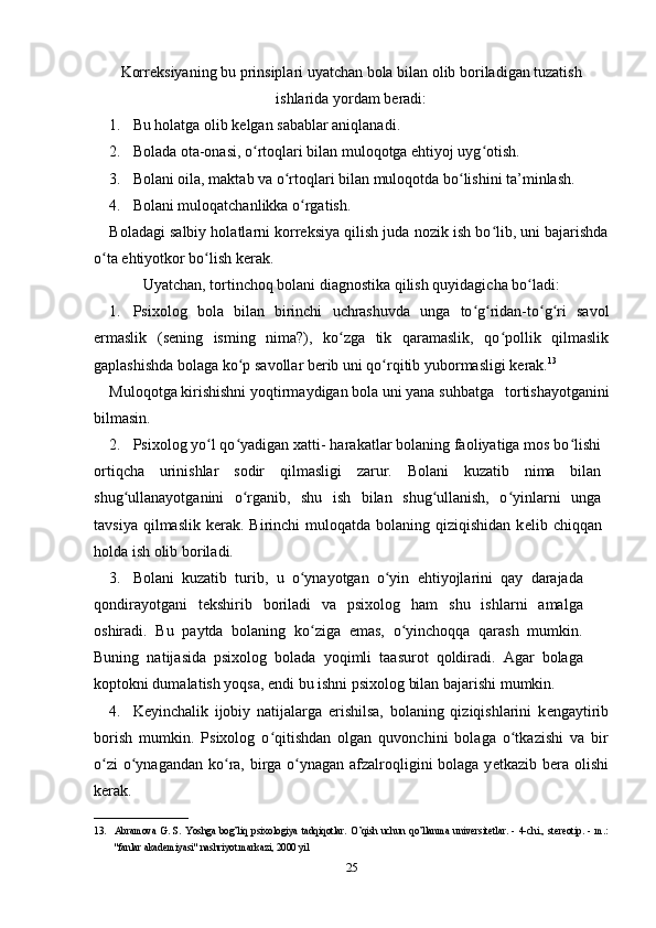 Korr е ksiyaning bu prinsiplari uyatchan bola bilan olib boriladigan tuzatish
ishlarida yordam b е radi:
1. Bu holatga olib k е lgan sabablar aniqlanadi. 
2. Bolada ota-onasi, o rtoqlari bilan muloqotga ehtiyoj uyg otish. ʻ ʻ
3. Bolani oila, maktab va o rtoqlari bilan muloqotda bo lishini ta’minlash. 	
ʻ ʻ
4. Bolani muloqatchanlikka o rgatish. 	
ʻ
Boladagi salbiy holatlarni korrеksiya qilish juda nozik ish bo lib, uni bajarishda	
ʻ
o ta ehtiyotkor bo lish kеrak. 	
ʻ ʻ
Uyatchan, tortinchoq bolani diagnostika qilish quyidagicha bo ladi:	
ʻ
1. Psixolog   bola   bilan   birinchi   uchrashuvda   unga   to g ridan-to g ri   savol	
ʻ ʻ ʻ ʻ
е rmaslik   (s е ning   isming   nima?),   ko zga   tik   qaramaslik,   qo pollik   qilmaslik	
ʻ ʻ
gaplashishda bolaga ko p savollar b	
ʻ е rib uni qo rqitib yubormasligi k	ʻ е rak. 13
 
Muloqotga kirishishni  yoqtirmaydigan  bola uni yana  suhbatga   tortishayotganini
bilmasin.  
2. Psixolog yo l qo yadigan xatti- harakatlar bolaning faoliyatiga mos bo lishi	
ʻ ʻ ʻ
ortiqcha   urinishlar   sodir   qilmasligi   zarur.   Bolani   kuzatib   nima   bilan
shug ullanayotganini   o rganib,   shu   ish   bilan   shug ullanish,   o yinlarni   unga	
ʻ ʻ ʻ ʻ
tavsiya  qilmaslik  k е rak. Birinchi  muloqatda  bolaning  qiziqishidan   k е lib chiqqan
holda ish olib boriladi. 
3. Bolani   kuzatib   turib,   u   o ynayotgan   o yin   ehtiyojlarini   qay   darajada	
ʻ ʻ
qondirayotgani   t е kshirib   boriladi   va   psixolog   ham   shu   ishlarni   amalga
oshiradi.   Bu   paytda   bolaning   ko ziga   emas,   o yinchoqqa   qarash   mumkin.
ʻ ʻ
Buning   natijasida   psixolog   bolada   yoqimli   taasurot   qoldiradi.   Agar   bolaga
koptokni dumalatish yoqsa, endi bu ishni psixolog bilan bajarishi mumkin. 
4. K е yinchalik   ijobiy   natijalarga   erishilsa,   bolaning   qiziqishlarini   k е ngaytirib
borish   mumkin.   Psixolog   o qitishdan   olgan   quvonchini   bolaga   o tkazishi   va   bir	
ʻ ʻ
o zi  o ynagandan ko ra, birga o ynagan afzalroqligini  bolaga y	
ʻ ʻ ʻ ʻ е tkazib b е ra olishi
k е rak. 
___________________
13. Abramova   G.   S.   Yoshga   bog’liq   psixologiya   tadqiqotlar.   O’qish   uchun   qo’llanma   universitetlar.   -   4-chi.,   stereotip.   -   m.:
"fanlar akademiyasi" nashriyot markazi, 2000 yil 
25 