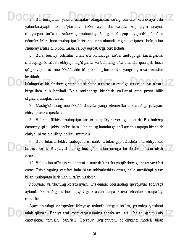 5. Bu   bosqichda   yaxshi   natijalar   olingandan   so ng   ota-ona   korrʻ е ksiya   ishi
yakunlanayapti,   d е b   o ylashadi.   L	
ʻ е kin   ayni   shu   vaqtda   eng   qiyin   jarayon
o tayotgan   bo ladi.   Bolaning   muloqotga   bo lgan   ehtiyoji   uyg otilib,   boshqa	
ʻ ʻ ʻ ʻ
odamlar  bilan  ham  muloqatga  kirishishi  ta’minlanadi.  Agar  oxirigacha bola bilan
shunday ishlar olib borilmasa, salbiy oqibatlarga olib k е ladi. 
6. Bola   boshqa   odamlar   bilan   o z   xohishiga   ko ra   muloqotga   kirishganda,	
ʻ ʻ
muloqatga   kirishish   ehtiyoji   tug ilganda   va   bolaning   o zi   birinchi   qoniqish   hosil	
ʻ ʻ
qilgandagina ish murakkablashtirilib, psixolog tomonidan yangi o yin va m	
ʻ е todlar
kiritiladi. 
Muloqotga   kirishishning   murakkablashuvi   asta-s е kin   amalga   oshiriladi   va   o zaro	
ʻ
birgalikda   olib   boriladi.   Bola   muloqotga   kirishish   yo llarini   aniq   puxta   bilib	
ʻ
olganini aniqlash zarur. 
7. Mashg ulotning   murakkablashuvida   yangi   el	
ʻ е m е ntlarni   kiritishga   judayam
ehtiyotkorona qaraladi.  
8. Bolani   aff е ktiv   muloqatga   kiritishni   qat’iy   nazoratga   olinadi.   Bu   holning
davomiyligi u ijobiy bo lsa ham – bolaning kattalarga bo lgan muloqatga kirishish	
ʻ ʻ
ehtiyojini yo q qilib yuborishi mumkin. 	
ʻ
9. Bola bilan aff е ktiv muloqotni o rnatib, u bilan gaplashishda o ta ehtiyotkor	
ʻ ʻ
bo lish   k	
ʻ е rak.   Bu   paytda   uning   boshqalar   bilan   nizoga   kirishishini   oldini   olish
zarur. 
10. Bola bilan aff е ktiv muloqotni o rnatish korr	
ʻ е ksiya qilishning asosiy vazifasi
emas.   Psixologning   vazifasi   bola   bilan   suhbatlashish   emas,   balki   atrofidagi   olam
bilan muloqotga kirishishini ta’minlashdir. 
Fobiyalar   va   ularning   korr е ksiyasi.   Ota-onalar   bolalardagi   qo rquvlar   fobiyaga	
ʻ
aylanib   k е tmasligi   uchun   quyidagi   maslahatlarga   rioya   etishlari   maqsadga
muvofiq: 
Agar   boladagi   qo rquvlar   fobiyaga   aylanib   k	
ʻ е tgan   bo lsa,   psixol	ʻ о g   yordami
talab   qilinadi.   Fobiyalarni   korr е ksiyalashning   asosiy   usullari:     Bolaning   umumiy
emotsional   tonusini   oshirish.   Qo rquv   uyg otuvchi   ob’	
ʻ ʻ е ktning   mod е li   bilan
26 