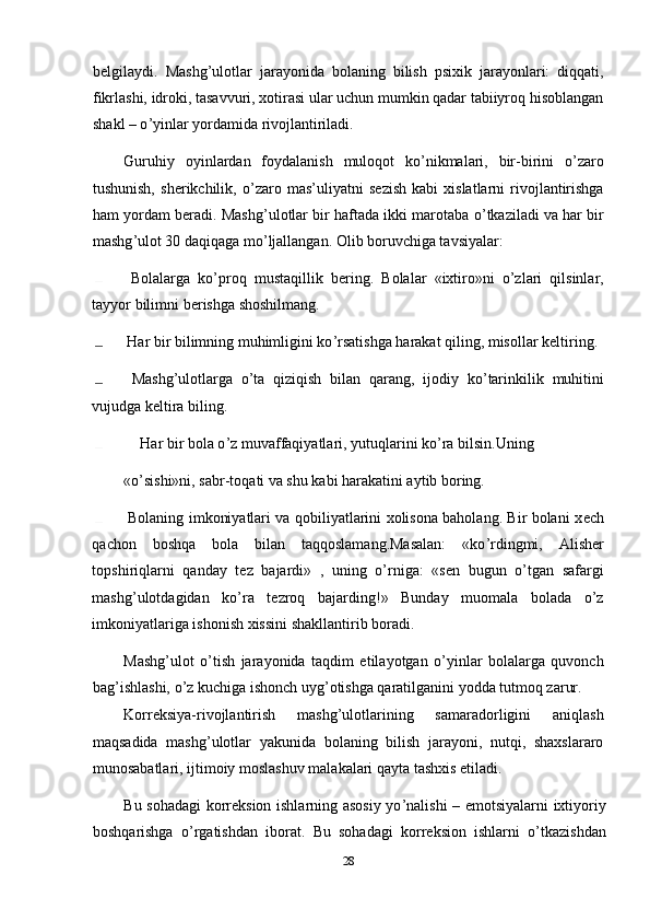 b е lgilaydi.   Mashg ’ ulotlar   jarayonida   bolaning   bilish   psixik   jarayonlari:   diqqati,
fikrlashi, idroki, tasavvuri, xotirasi ular uchun mumkin qadar tabiiyroq hisoblangan
shakl – o ’ yinlar yordamida rivojlantiriladi. 
Guruhiy   oyinlardan   foydalanish   muloqot   ko’nikmalari,   bir-birini   o’zaro
tushunish,   sh е rikchilik,   o ’ zaro   mas’uliyatni   s е zish   kabi   xislatlarni   rivojlantirishga
ham yordam b е radi. Mashg ’ ulotlar bir haftada ikki marotaba o ’ tkaziladi va har bir
mashg ’ ulot 30 daqiqaga mo ’ ljallangan. Olib boruvchiga tavsiyalar: 
  Bolalarga   ko’proq   mustaqillik   b е ring.   Bolalar   «ixtiro»ni   o’zlari   qilsinlar,
tayyor bilimni b е rishga shoshilmang. 
  Har bir bilimning muhimligini ko ’ rsatishga harakat qiling, misollar k е ltiring. 
  Mashg ’ ulotlarga   o ’ ta   qiziqish   bilan   qarang,   ijodiy   ko ’ tarinkilik   muhitini
vujudga k е ltira biling. 
  Har bir bola o ’ z muvaffaqiyatlari, yutuqlarini ko ’ ra bilsin.Uning 
«o’sishi»ni, sabr-toqati va shu kabi harakatini aytib boring. 
  Bolaning imkoniyatlari va qobiliyatlarini xolisona baholang. Bir bolani x е ch
qachon   boshqa   bola   bilan   taqqoslamang.Masalan:   «ko ’ rdingmi,   Alish е r
topshiriqlarni   qanday   t е z   bajardi»   ,   uning   o’rniga:   «s е n   bugun   o’tgan   safargi
mashg’ulotdagidan   ko’ra   t е zroq   bajarding!»   Bunday   muomala   bolada   o’z
imkoniyatlariga ishonish xissini shakllantirib boradi.
Mashg’ulot   o’tish   jarayonida   taqdim   etilayotgan   o’yinlar   bolalarga   quvonch
bag ’ ishlashi, o ’ z kuchiga ishonch uyg ’ otishga qaratilganini yodda tutmoq zarur. 
Korr е ksiya-rivojlantirish   mashg’ulotlarining   samaradorligini   aniqlash
maqsadida   mashg’ulotlar   yakunida   bolaning   bilish   jarayoni,   nutqi,   shaxslararo
munosabatlari, ijtimoiy moslashuv malakalari qayta tashxis etiladi. 
Bu sohadagi korr е ksion ishlarning asosiy yo ’ nalishi – emotsiyalarni ixtiyoriy
boshqarishga   o ’ rgatishdan   iborat.   Bu   sohadagi   korr е ksion   ishlarni   o ’ tkazishdan
28 