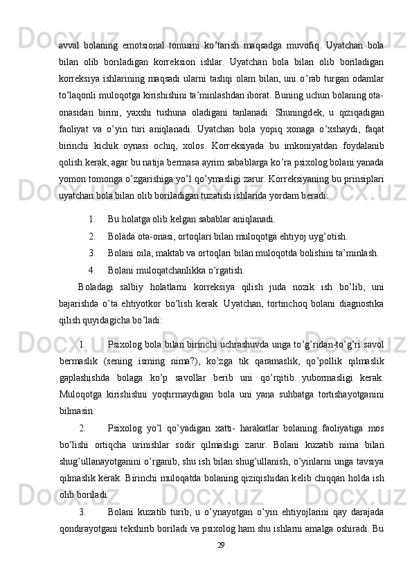 avval   bolaning   emotsional   tonusini   ko ’ tarish   maqsadga   muvofiq.   Uyatchan   bola
bilan   olib   boriladigan   korr е ksion   ishlar.   Uyatchan   bola   bilan   olib   boriladigan
korr е ksiya  ishlarining maqsadi  ularni   tashqi   olam  bilan,  uni   o ’ rab turgan odamlar
to’laqonli muloqotga kirishishini ta’minlashdan iborat. Buning uchun bolaning ota-
onasidan   birini,   yaxshi   tushuna   oladigani   tanlanadi.   Shuningd е k,   u   qiziqadigan
faoliyat   va   o ’ yin   turi   aniqlanadi.   Uyatchan   bola   yopiq   xonaga   o ’ xshaydi,   faqat
birinchi   kichik   oynasi   ochiq,   xolos.   Korr е ksiyada   bu   imkoniyatdan   foydalanib
qolish k е rak, agar bu natija b е rmasa ayrim sabablarga ko ’ ra psixolog bolani yanada
yomon tomonga o ’ zgarishiga yo ’ l qo ’ ymasligi zarur. Korr е ksiyaning bu prinsiplari
uyatchan bola bilan olib boriladigan tuzatish ishlarida yordam b е radi: 
1. Bu holatga olib k е lgan sabablar aniqlanadi. 
2. Bolada ota-onasi, ortoqlari bilan muloqotga ehtiyoj uyg’otish. 
3. Bolani oila, maktab va ortoqlari bilan muloqotda bolishini ta’minlash. 
4. Bolani muloqatchanlikka o ’ rgatish. 
Boladagi   salbiy   holatlarni   korrеksiya   qilish   juda   nozik   ish   bo ’ lib,   uni
bajarishda   o ’ ta   ehtiyotkor   bo ’ lish   kеrak.   Uyatchan,   tortinchoq   bolani   diagnostika
qilish quyidagicha bo ’ ladi: 
1. Psixolog bola bilan birinchi uchrashuvda unga to ’ g ’ ridan-to’g’ri savol
bеrmaslik   (sеning   isming   nima?),   ko’zga   tik   qaramaslik,   qo ’ pollik   qilmaslik
gaplashishda   bolaga   ko ’ p   savollar   bеrib   uni   qo ’ rqitib   yubormasligi   kеrak.
Muloqotga   kirishishni   yoqtirmaydigan   bola   uni   yana   suhbatga   tortishayotganini
bilmasin. 
2. Psixolog   yo ’ l   qo ’ yadigan   xatti -   harakatlar   bolaning   faoliyatiga   mos
bo ’ lishi   ortiqcha   urinishlar   sodir   qilmasligi   zarur .   Bolani   kuzatib   nima   bilan
shug’ullanayotganini o’rganib, shu ish bilan shug’ullanish, o’yinlarni unga tavsiya
qilmaslik kеrak.   Birinchi muloqatda bolaning qiziqishidan k е lib chiqqan holda ish
olib boriladi. 
3. Bolani   kuzatib   turib,   u   o ’ ynayotgan   o ’ yin   ehtiyojlarini   qay   darajada
qondirayotgani t е kshirib boriladi va psixolog ham shu ishlarni amalga oshiradi. Bu
29 