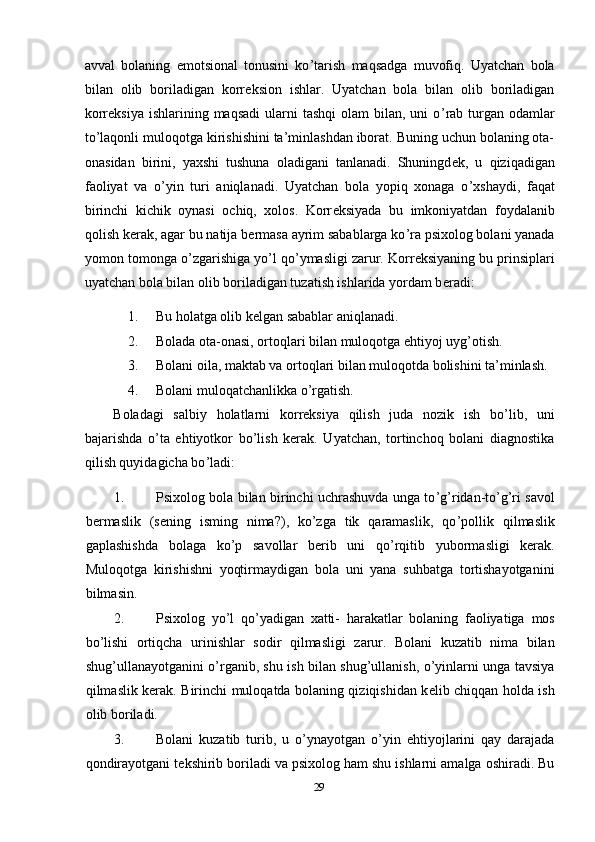 avval   bolaning   emotsional   tonusini   ko ’ tarish   maqsadga   muvofiq.   Uyatchan   bola
bilan   olib   boriladigan   korr е ksion   ishlar.   Uyatchan   bola   bilan   olib   boriladigan
korr е ksiya  ishlarining maqsadi  ularni   tashqi   olam  bilan,  uni   o ’ rab turgan odamlar
to’laqonli muloqotga kirishishini ta’minlashdan iborat. Buning uchun bolaning ota-
onasidan   birini,   yaxshi   tushuna   oladigani   tanlanadi.   Shuningd е k,   u   qiziqadigan
faoliyat   va   o ’ yin   turi   aniqlanadi.   Uyatchan   bola   yopiq   xonaga   o ’ xshaydi,   faqat
birinchi   kichik   oynasi   ochiq,   xolos.   Korr е ksiyada   bu   imkoniyatdan   foydalanib
qolish k е rak, agar bu natija b е rmasa ayrim sabablarga ko ’ ra psixolog bolani yanada
yomon tomonga o ’ zgarishiga yo ’ l qo ’ ymasligi zarur. Korr е ksiyaning bu prinsiplari
uyatchan bola bilan olib boriladigan tuzatish ishlarida yordam b е radi: 
1. Bu holatga olib k е lgan sabablar aniqlanadi. 
2. Bolada ota-onasi, ortoqlari bilan muloqotga ehtiyoj uyg’otish. 
3. Bolani oila, maktab va ortoqlari bilan muloqotda bolishini ta’minlash. 
4. Bolani muloqatchanlikka o ’ rgatish. 
Boladagi   salbiy   holatlarni   korrеksiya   qilish   juda   nozik   ish   bo ’ lib,   uni
bajarishda   o ’ ta   ehtiyotkor   bo ’ lish   kеrak.   Uyatchan,   tortinchoq   bolani   diagnostika
qilish quyidagicha bo ’ ladi: 
1. Psixolog bola bilan birinchi uchrashuvda unga to ’ g ’ ridan-to’g’ri savol
bеrmaslik   (sеning   isming   nima?),   ko’zga   tik   qaramaslik,   qo ’ pollik   qilmaslik
gaplashishda   bolaga   ko ’ p   savollar   bеrib   uni   qo ’ rqitib   yubormasligi   kеrak.
Muloqotga   kirishishni   yoqtirmaydigan   bola   uni   yana   suhbatga   tortishayotganini
bilmasin. 
2. Psixolog   yo ’ l   qo ’ yadigan   xatti -   harakatlar   bolaning   faoliyatiga   mos
bo ’ lishi   ortiqcha   urinishlar   sodir   qilmasligi   zarur .   Bolani   kuzatib   nima   bilan
shug’ullanayotganini o’rganib, shu ish bilan shug’ullanish, o’yinlarni unga tavsiya
qilmaslik kеrak.   Birinchi muloqatda bolaning qiziqishidan k е lib chiqqan holda ish
olib boriladi. 
3. Bolani   kuzatib   turib,   u   o ’ ynayotgan   o ’ yin   ehtiyojlarini   qay   darajada
qondirayotgani t е kshirib boriladi va psixolog ham shu ishlarni amalga oshiradi. Bu
29