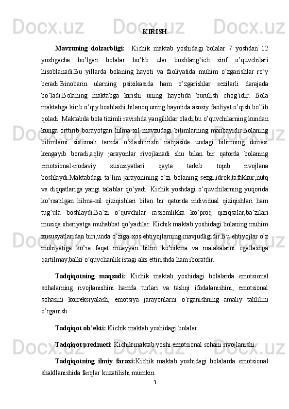 KIRISH
Mavzuning   dolzarbligi:     Kichik   maktab   yoshidagi   bolalar   7   yoshdan   12
yoshgacha   bo’lgan   bolalar   bo’lib   ular   boshlang’ich   sinf   o’quvchilari
hisoblanadi.Bu   yillarda   bolaning   hayoti   va   faoliyatida   muhim   o’zgarishlar   ro’y
beradi.Binobarin   ularning   psixikasida   ham   o’zgarishlar   sezilarli   darajada
bo’ladi.Bolaning   maktabga   kirishi   uning   hayotida   burulish   chog’idir.   Bola
maktabga kirib o’qiy boshlashi bilanoq uning hayotida asosiy faoliyat o’qish bo’lib
qoladi. Maktabda bola tizimli ravishda yangiliklar oladi,bu o’quvchilarning kundan
kunga   orttirib   borayotgan   hilma-xil   mavzudagi   bilimlarning   manbayidir.Bolaning
bilimlarni   sistemali   tarzda   o’zlashtirishi   natijasida   undagi   bilimning   doirasi
kengayib   boradi,aqliy   jarayonlar   rivojlanadi   shu   bilan   bir   qatorda   bolaning
emotsional-irodaviy   xususiyatlari   qayta   tarkib   topib   rivojlana
boshlaydi.Maktabdagi   ta’lim   jarayonining   o’zi   bolaning   sezgi,idrok,tafakkur,nutq
va  diqqatlariga   yangi   talablar   qo’yadi.   Kichik  yoshdagi   o’quvchilarning  yuqorida
ko’rsatilgan   hilma-xil   qiziqishlari   bilan   bir   qatorda   individual   qiziqishlari   ham
tug’ula   boshlaydi.Ba’zi   o’quvchilar   rassomlikka   ko’proq   qiziqsalar,ba’zilari
musiqa sheriyatga muhabbat qo’yadilar. Kichik maktab yoshidagi bolaning muhim
xususyatlaridan biri,unda o’ziga xos ehtiyojlarning mavjudligidir.Bu ehtiyojlar o’z
mohiyatiga   ko’ra   faqat   muayyan   bilim   ko’nikma   va   malakalarni   egallashga
qartilmay,balki o’quvchanlik istagi aks ettirishda ham iboratdir.
Tadqiqotning   maqsadi:   Kichik   maktab   yoshidagi   bolalarda   emotsional
sohalarning   rivojlanishini   hamda   turlari   va   tashqi   ifodalanishini,   emotsional
sohasini   korreksiyalash,   emotsiya   jarayonlarni   o’rganishning   amaliy   tahlilini
o’rganish.
Tadqiqot ob’ekti:   Kichik maktab yoshidagi bolalar.
Tadqiqot predmeti:   Kichik maktab yoshi emotsional sohani rivojlanishi.
Tadqiqotning   ilmiy   farazi: Kichik   maktab   yoshidagi   bolalarda   emotsional
shakllanishida farqlar kuzatilishi mumkin. 
3 