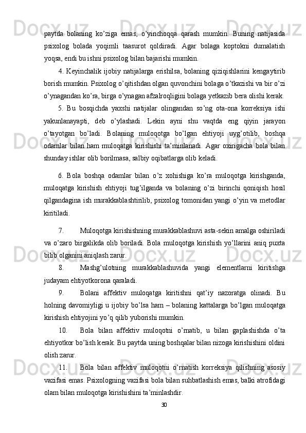 paytda   bolaning   ko ’ ziga   emas,   o ’ yinchoqqa   qarash   mumkin.   Buning   natijasida
psixolog   bolada   yoqimli   taasurot   qoldiradi.   Agar   bolaga   koptokni   dumalatish
yoqsa, endi bu ishni psixolog bilan bajarishi mumkin. 
4. K е yinchalik ijobiy natijalarga erishilsa, bolaning qiziqishlarini k е ngaytirib
borish mumkin. Psixolog o ’ qitishdan olgan quvonchini bolaga o ’ tkazishi va bir o’zi
o’ynagandan ko ’ ra, birga o’ynagan afzalroqligini bolaga y е tkazib b е ra olishi k е rak.
5.   Bu   bosqichda   yaxshi   natijalar   olingandan   so ’ ng   ota-ona   korr е ksiya   ishi
yakunlanayapti,   d е b   o ’ ylashadi.   L е kin   ayni   shu   vaqtda   eng   qiyin   jarayon
o ’ tayotgan   bo ’ ladi.   Bolaning   muloqotga   bo ’ lgan   ehtiyoji   uyg ’ otilib,   boshqa
odamlar   bilan   ham   muloqatga   kirishishi   ta’minlanadi.   Agar   oxirigacha   bola   bilan
shunday ishlar olib borilmasa, salbiy oqibatlarga olib k е ladi. 
6.   Bola   boshqa   odamlar   bilan   o ’ z   xohishiga   ko’ra   muloqotga   kirishganda,
muloqatga   kirishish   ehtiyoji   tug ’ ilganda   va   bolaning   o ’ zi   birinchi   qoniqish   hosil
qilgandagina ish murakkablashtirilib, psixolog tomonidan yangi o ’ yin va m е todlar
kiritiladi. 
7. Muloqotga kirishishning murakkablashuvi asta-s е kin amalga oshiriladi
va   o’zaro   birgalikda   olib   boriladi.   Bola   muloqotga   kirishish   yo’llarini   aniq   puxta
bilib olganini aniqlash zarur. 
8. Mashg’ulotning   murakkablashuvida   yangi   el е m е ntlarni   kiritishga
judayam ehtiyotkorona qaraladi. 
9. Bolani   aff е ktiv   muloqatga   kiritishni   qat’iy   nazoratga   olinadi.   Bu
holning davomiyligi u ijobiy bo ’ lsa ham – bolaning kattalarga bo ’ lgan muloqatga
kirishish ehtiyojini yo ’ q qilib yuborishi mumkin. 
10. Bola   bilan   aff е ktiv   muloqotni   o ’ rnatib,   u   bilan   gaplashishda   o ’ ta
ehtiyotkor bo ’ lish k е rak. Bu paytda uning boshqalar bilan nizoga kirishishini oldini
olish zarur. 
11. Bola   bilan   aff е ktiv   muloqotni   o ’ rnatish   korr е ksiya   qilishning   asosiy
vazifasi emas. Psixologning vazifasi bola bilan suhbatlashish emas, balki atrofidagi
olam bilan muloqotga kirishishini ta’minlashdir. 
30 