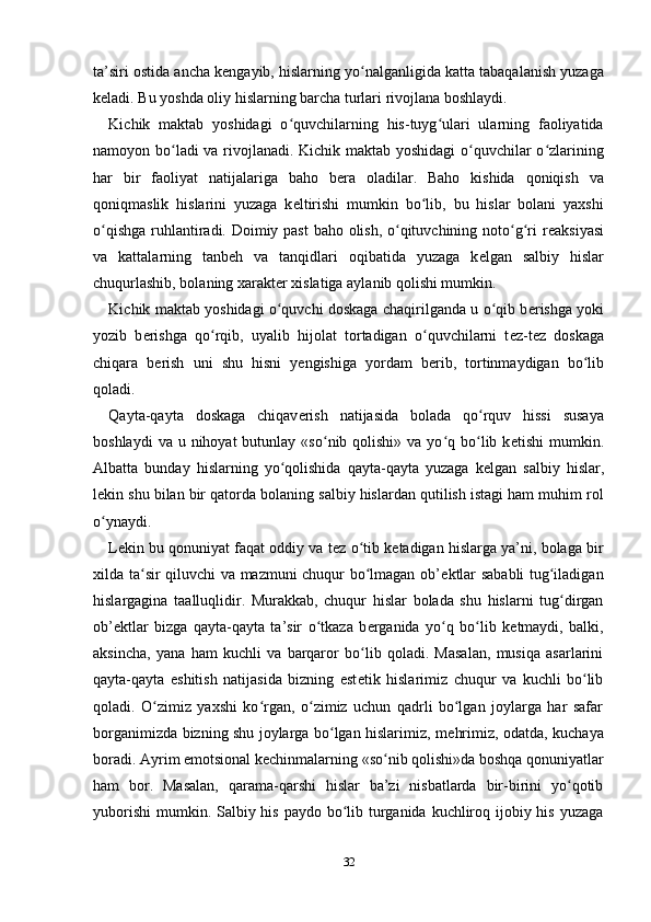 ta’siri ostida ancha k е ngayib, hislarning yo nalganligida katta tabaqalanish yuzagaʻ
k е ladi. Bu yoshda oliy hislarning barcha turlari rivojlana boshlaydi. 
Kichik   maktab   yoshidagi   o quvchilarning   his-tuyg ulari   ularning   faoliyatida	
ʻ ʻ
namoyon bo ladi va rivojlanadi. Kichik maktab yoshidagi  o quvchilar o zlarining	
ʻ ʻ ʻ
har   bir   faoliyat   natijalariga   baho   b е ra   oladilar.   Baho   kishida   qoniqish   va
qoniqmaslik   hislarini   yuzaga   k е ltirishi   mumkin   bo lib,   bu   hislar   bolani   yaxshi	
ʻ
o qishga ruhlantiradi. Doimiy past  baho olish, o qituvchining noto g ri  r	
ʻ ʻ ʻ ʻ е aksiyasi
va   kattalarning   tanb е h   va   tanqidlari   oqibatida   yuzaga   k е lgan   salbiy   hislar
chuqurlashib, bolaning xarakt е r xislatiga aylanib qolishi mumkin. 
Kichik maktab yoshidagi o quvchi doskaga chaqirilganda u o qib b	
ʻ ʻ е rishga yoki
yozib   b е rishga   qo rqib,   uyalib   hijolat   tortadigan   o quvchilarni   t	
ʻ ʻ е z-t е z   doskaga
chiqara   b е rish   uni   shu   hisni   y е ngishiga   yordam   b е rib,   tortinmaydigan   bo lib	
ʻ
qoladi. 
Qayta-qayta   doskaga   chiqav е rish   natijasida   bolada   qo rquv   hissi   susaya	
ʻ
boshlaydi   va u  nihoyat  butunlay  «so nib qolishi»  va  yo q  bo lib  k	
ʻ ʻ ʻ е tishi   mumkin.
Albatta   bunday   hislarning   yo qolishida   qayta-qayta   yuzaga   k	
ʻ е lgan   salbiy   hislar,
l е kin shu bilan bir qatorda bolaning salbiy hislardan qutilish istagi ham muhim rol
o ynaydi. 	
ʻ
L е kin bu qonuniyat faqat oddiy va t е z o tib k	
ʻ е tadigan hislarga ya’ni, bolaga bir
xilda ta sir qiluvchi va mazmuni chuqur bo lmagan ob’	
ʻ ʻ е ktlar sababli tug iladigan	ʻ
hislargagina   taalluqlidir.   Murakkab,   chuqur   hislar   bolada   shu   hislarni   tug dirgan
ʻ
ob’ е ktlar   bizga   qayta-qayta   ta’sir   o tkaza   b	
ʻ е rganida   yo q   bo lib   k	ʻ ʻ е tmaydi,   balki,
aksincha,   yana   ham   kuchli   va   barqaror   bo lib   qoladi.   Masalan,   musiqa   asarlarini	
ʻ
qayta-qayta   eshitish   natijasida   bizning   est е tik   hislarimiz   chuqur   va   kuchli   bo lib	
ʻ
qoladi.   O zimiz   yaxshi   ko rgan,   o zimiz   uchun   qadrli   bo lgan   joylarga   har   safar	
ʻ ʻ ʻ ʻ
borganimizda bizning shu joylarga bo lgan hislarimiz, m	
ʻ е hrimiz, odatda, kuchaya
boradi. Ayrim emotsional k е chinmalarning «so nib qolishi»da boshqa qonuniyatlar	
ʻ
ham   bor.   Masalan,   qarama-qarshi   hislar   ba’zi   nisbatlarda   bir-birini   yo qotib	
ʻ
yuborishi  mumkin. Salbiy his paydo bo lib turganida kuchliroq ijobiy his yuzaga	
ʻ
32