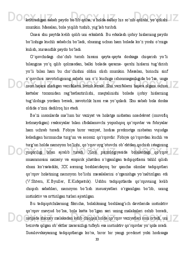 k е ltiradigan sabab paydo bo lib qolsa, u holda salbiy his so nib qolishi, yo qolishiʻ ʻ ʻ
mumkin. Masalan, bola yiqilib tushib, yig lab turibdi. 	
ʻ
Onasi shu paytda k е lib qolib uni erkalatdi. Bu erkalash ijobiy hislarning paydo
bo lishiga kuchli sababchi  bo ladi, shuning uchun ham bolada ko z yoshi  o rniga	
ʻ ʻ ʻ ʻ
kulish, xursandlik paydo bo ladi. 	
ʻ
O quvchidagi   cho chib   turish   hissini   qayta-qayta   doskaga   chiqarish   yo li	
ʻ ʻ ʻ
bilangina   yo q   qilib   qolmasdan,   balki   bolada   qarama-   qarshi   hislarni   tug dirish	
ʻ ʻ
yo li   bilan   ham   bu   cho chishni   oldini   olish   mumkin.   Masalan,   birinchi   sinf	
ʻ ʻ
o quvchisi   xavotirligining   sababi   uni   o z   kuchiga   ishonmaganligida   bo lsa,   unga
ʻ ʻ ʻ
oson bajara oladigan vazifalarni b е rish k е rak. Shu vazifalarni bajara olgani uchun
kattalar   tomonidan   rag batlantirilishi,   maqtalinishi   bolada   ijobiy   hislarning	
ʻ
tug ilishiga   yordam   b	
ʻ е radi,   xavotirlik   hissi   esa   yo qoladi.   Shu   sabab   bola   doska	ʻ
oldida o zini dadilroq his etadi. 	
ʻ
Ba’zi   insonlarda   ma’lum   bir   vaziyat   va   holatga   nisbatan   noad е kvat   (muvofiq
k е lmaydigan)   r е aksiyalar   bilan   ifodalanuvchi   yopishqoq   qo rquvlar   va   fobiyalar	
ʻ
ham   uchrab   turadi.   Fobiya   biror   vaziyat,   hodisa   pr е dm е tga   nisbatan   vujudga
k е ladigan birmuncha turg un va asossiz  qo rquvdir. Fobiya qo rquvdan kuchli va	
ʻ ʻ ʻ
turg un holda namoyon bo lishi, qo rquv uyg otuvchi ob’	
ʻ ʻ ʻ ʻ е ktdan qochish istagining
yuqoriligi   bilan   ajralib   turadi.   Xorij   psixologiyasida   bolalardagi   qo rquv	
ʻ
muammosini   nazariy   va   empirik   jihatdan   o rganilgan   tadqiqotlarni   tahlil   qilish	
ʻ
shuni   ko rsatadiki,   XX   asrning   boshlaridayoq   bir   qancha   olimlar   tadqiqotlari	
ʻ
qo rquv   holatining   namoyon   bo lishi   masalalarini   o rganishga   yo naltirilgan   edi	
ʻ ʻ ʻ ʻ
(V.Sht е rn,   K.Byull е r,   E.Kirkpatrik).   Ushbu   tadqiqotlarda   qo rquvning   k	
ʻ е lib
chiqish   sabablari,   namoyon   bo lish   xususiyatlari   o rganilgan   bo lib,   uning	
ʻ ʻ ʻ
instinktiv va orttirilgan turlari ajratilgan. 
Bu   tadqiqotchilarning   fikricha,   bolalikning   boshlang ich   davrlarida   instinktiv	
ʻ
qo rquv   mavjud   bo lsa,   bola   katta   bo lgan   sari   uning   malakalari   oshib   boradi,	
ʻ ʻ ʻ
natijada shaxsiy malakadan k е lib chiqqan holda qo rquv vaziyatlari soni ortadi, uni	
ʻ
b е zovta qilgan ob’ е ktlar zararsizligi tufayli esa instinktiv qo rquvlar yo qola oradi.	
ʻ ʻ
Susulovskayaning   tadqiqotlariga   ko ra,   biror   bir   yangi   pr	
ʻ е dm е t   yoki   hodisaga
33 