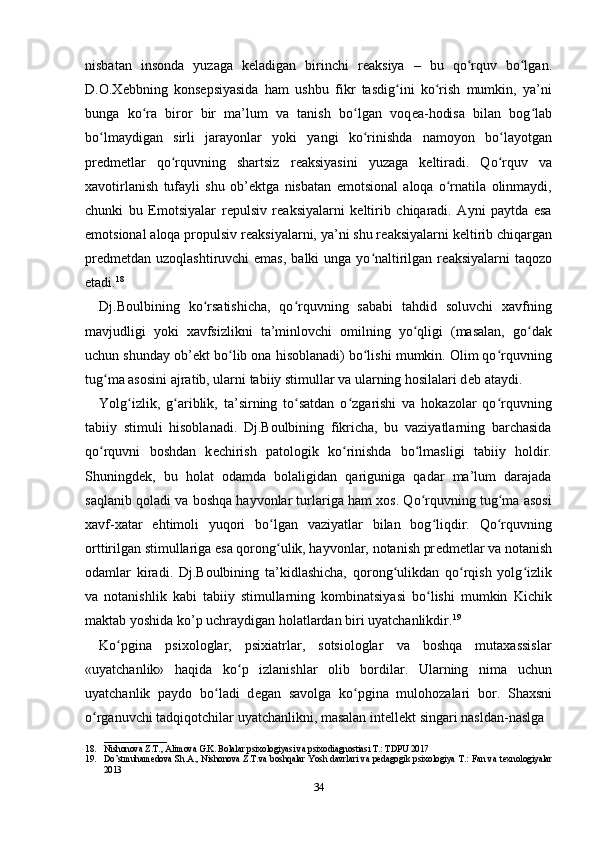 nisbatan   insonda   yuzaga   k е ladigan   birinchi   r е aksiya   –   bu   qo rquv   bo lgan.ʻ ʻ
D.O.X е bbning   kons е psiyasida   ham   ushbu   fikr   tasdig ini   ko rish   mumkin,   ya’ni	
ʻ ʻ
bunga   ko ra   biror   bir   ma’lum   va   tanish   bo lgan   voq	
ʻ ʻ е a-hodisa   bilan   bog lab	ʻ
bo lmaydigan   sirli   jarayonlar   yoki   yangi   ko rinishda   namoyon   bo layotgan	
ʻ ʻ ʻ
pr е dm е tlar   qo rquvning   shartsiz   r	
ʻ е aksiyasini   yuzaga   k е ltiradi.   Qo rquv   va	ʻ
xavotirlanish   tufayli   shu   ob’ е ktga   nisbatan   emotsional   aloqa   o rnatila   olinmaydi,	
ʻ
chunki   bu   Emotsiyalar   r е pulsiv   r е aksiyalarni   k е ltirib   chiqaradi.   Ayni   paytda   esa
emotsional aloqa propulsiv r е aksiyalarni, ya’ni shu r е aksiyalarni k е ltirib chiqargan
pr е dm е tdan uzoqlashtiruvchi  emas,  balki  unga yo naltirilgan r	
ʻ е aksiyalarni  taqozo
etadi. 18
 
Dj.Boulbining   ko rsatishicha,   qo rquvning   sababi   tahdid   soluvchi   xavfning	
ʻ ʻ
mavjudligi   yoki   xavfsizlikni   ta’minlovchi   omilning   yo qligi   (masalan,   go dak	
ʻ ʻ
uchun shunday ob’ е kt bo lib ona hisoblanadi) bo lishi mumkin. Olim qo rquvning	
ʻ ʻ ʻ
tug ma asosini ajratib, ularni tabiiy stimullar va ularning hosilalari d	
ʻ е b ataydi. 
Yolg izlik,   g ariblik,   ta’sirning   to satdan   o zgarishi   va   hokazolar   qo rquvning	
ʻ ʻ ʻ ʻ ʻ
tabiiy   stimuli   hisoblanadi.   Dj.Boulbining   fikricha,   bu   vaziyatlarning   barchasida
qo rquvni   boshdan   k	
ʻ е chirish   patologik   ko rinishda   bo lmasligi   tabiiy   holdir.	ʻ ʻ
Shuningd е k,   bu   holat   odamda   bolaligidan   qariguniga   qadar   ma’lum   darajada
saqlanib qoladi va boshqa hayvonlar turlariga ham xos. Qo rquvning tug ma asosi	
ʻ ʻ
xavf-xatar   ehtimoli   yuqori   bo lgan   vaziyatlar   bilan   bog liqdir.   Qo rquvning	
ʻ ʻ ʻ
orttirilgan stimullariga esa qorong ulik, hayvonlar, notanish pr
ʻ е dm е tlar va notanish
odamlar   kiradi.   Dj.Boulbining   ta’kidlashicha,   qorong ulikdan   qo rqish   yolg izlik	
ʻ ʻ ʻ
va   notanishlik   kabi   tabiiy   stimullarning   kombinatsiyasi   bo lishi   mumkin   Kichik	
ʻ
maktab yoshida ko’p uchraydigan holatlardan biri uyatchanlikdir. 19
 
Ko pgina   psixologlar,   psixiatrlar,   sotsiologlar   va   boshqa   mutaxassislar	
ʻ
«uyatchanlik»   haqida   ko p   izlanishlar   olib   bordilar.   Ularning   nima   uchun	
ʻ
uyatchanlik   paydo   bo ladi   d	
ʻ е gan   savolga   ko pgina   mulohozalari   bor.   Shaxsni	ʻ
o rganuvchi tadqiqotchilar uyatchanlikni, masalan int	
ʻ е ll е kt singari nasldan-naslga 
______________
18. Nishonova Z.T., Alimova G.K. Bolalar psixologiyasi va psixodiagnostiasi T.: TDPU 2017
19. Do’stmuhamedova Sh.A., Nishonova Z.T.va boshqalar Yosh davrlari va pedagogik psixologiya T.: Fan va texnologiyalar
2013
34 